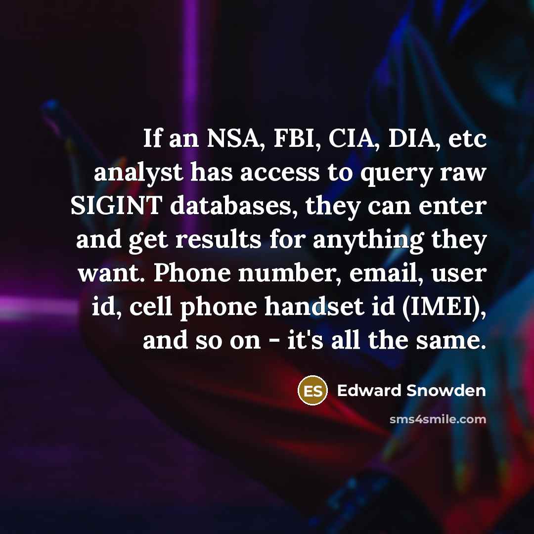 “If an NSA, FBI, CIA, DIA, etc analyst has access to query raw SIGINT databases, they can enter and get results for anything they want. Phone number, email, user id, cell phone handset id (IMEI), and so on - it's all the same.” quote by Edward Snowden