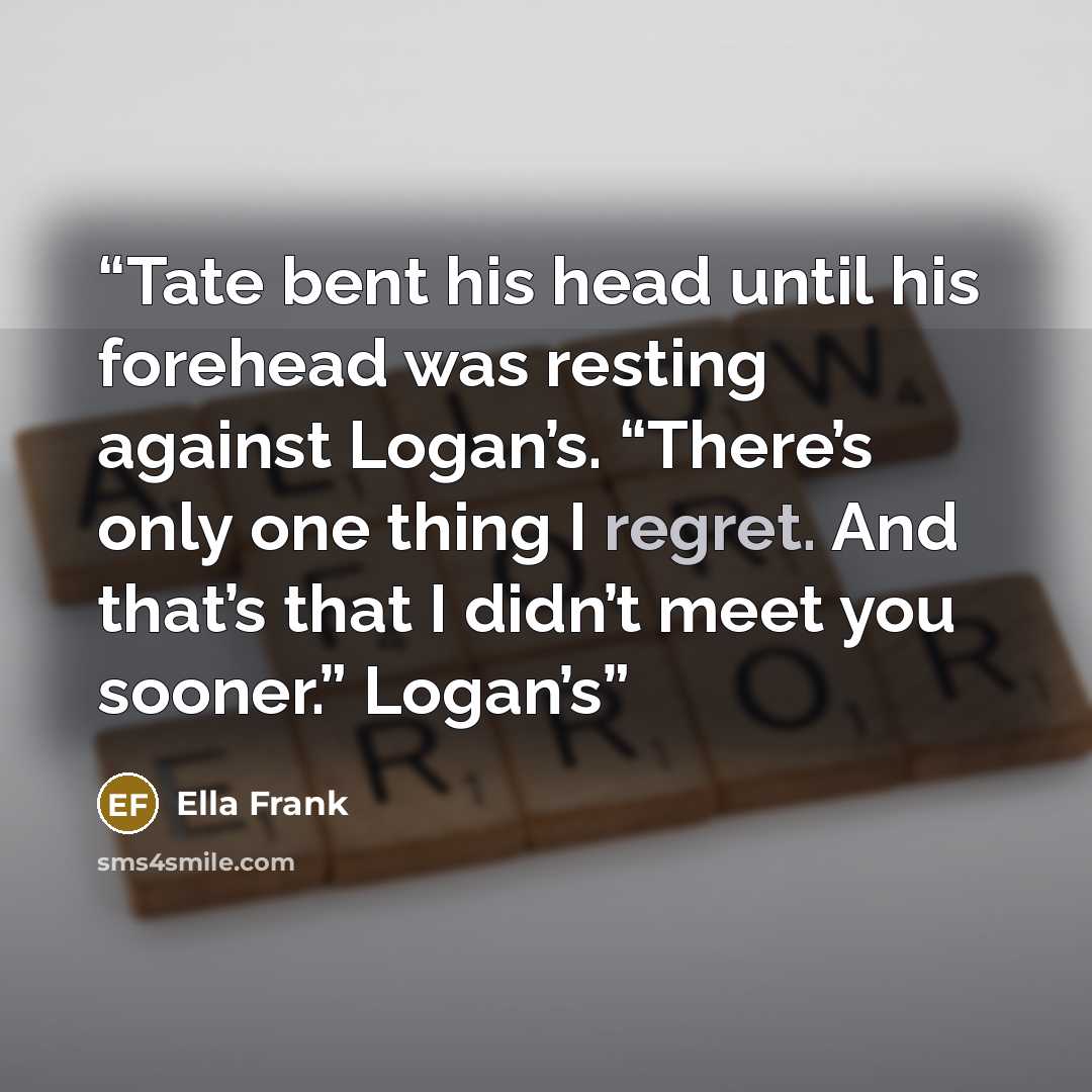 “Tate bent his head until his forehead was resting against Logan’s. “There’s only one thing I regret. And that’s that I didn’t meet you sooner.” Logan’s” quote by Ella Frank