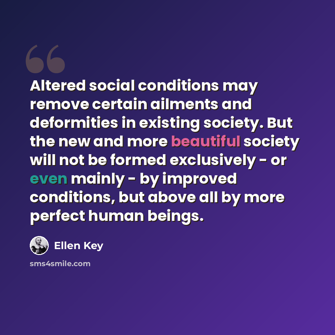 “Altered social conditions may remove certain ailments and deformities in existing society. But the new and more beautiful society will not be formed exclusively - or even mainly - by improved conditions, but above all by more perfect human beings.” quote by Ellen Key