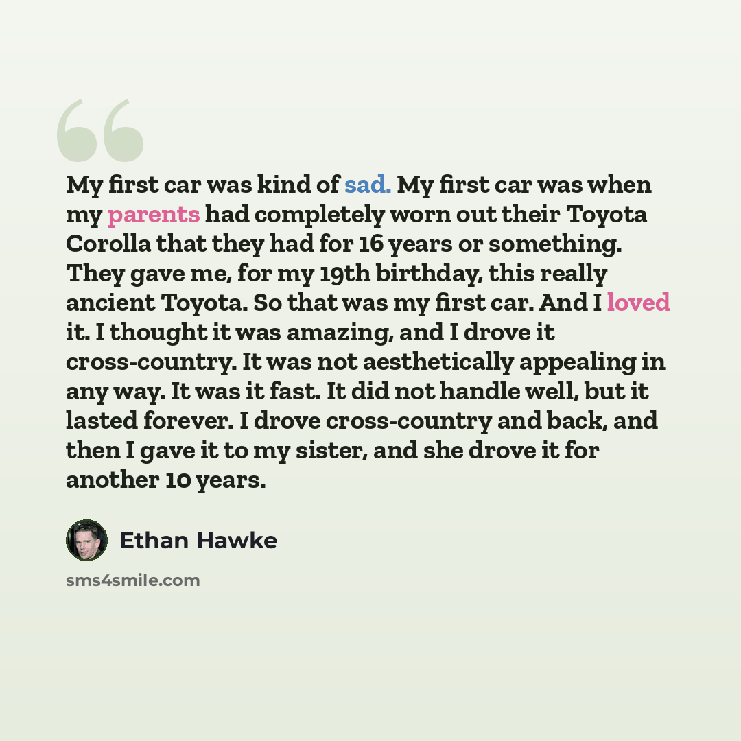 “My first car was kind of sad. My first car was when my parents had completely worn out their Toyota Corolla that they had for 16 years or something. They gave me, for my 19th birthday, this really ancient Toyota. So that was my first car. And I loved it. I thought it was amazing, and I drove it…” quote by Ethan Hawke
