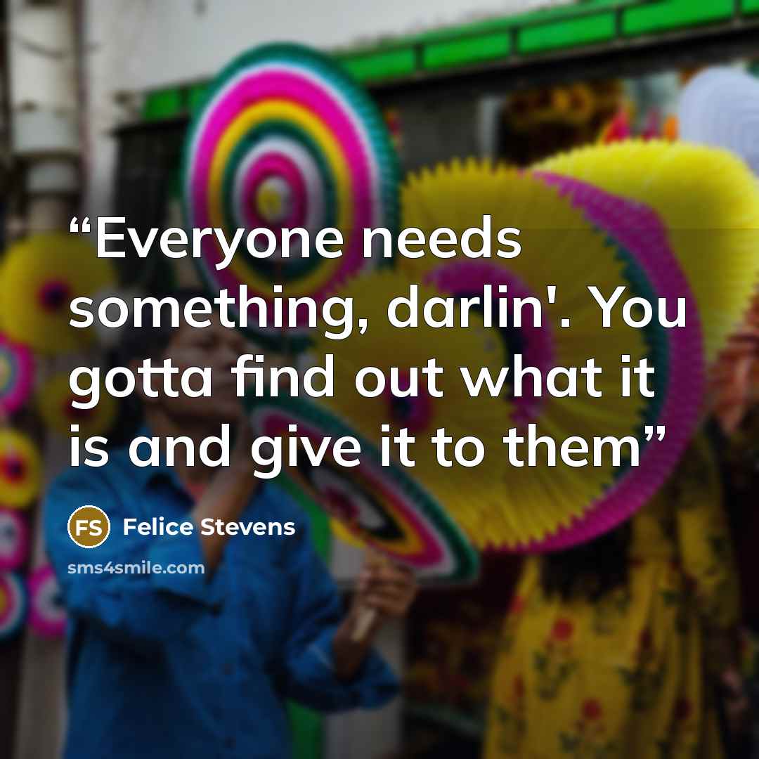 “Everyone needs something, darlin'. You gotta find out what it is and give it to them” quote by Felice Stevens