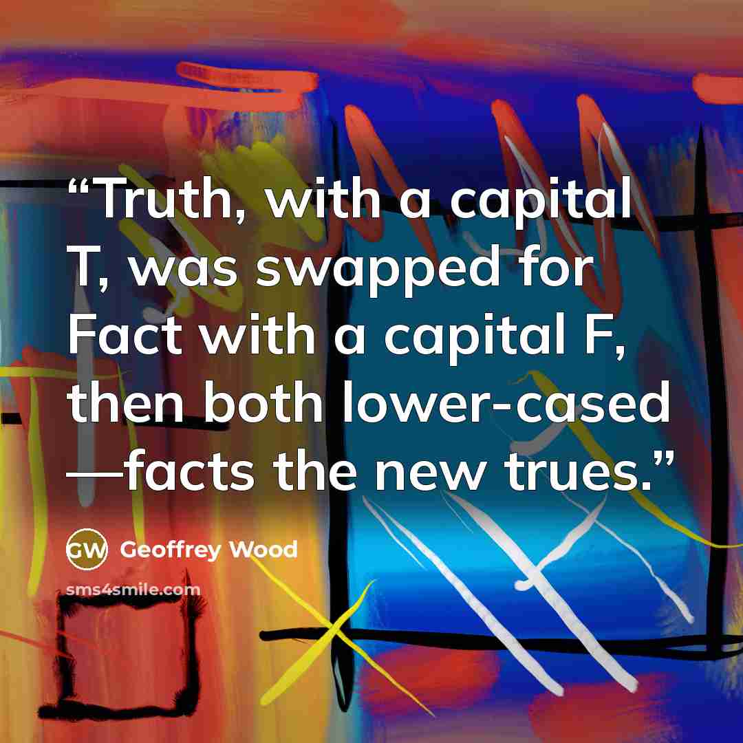“Truth, with a capital T, was swapped for Fact with a capital F, then both lower-cased —facts the new trues.” quote by Geoffrey Wood