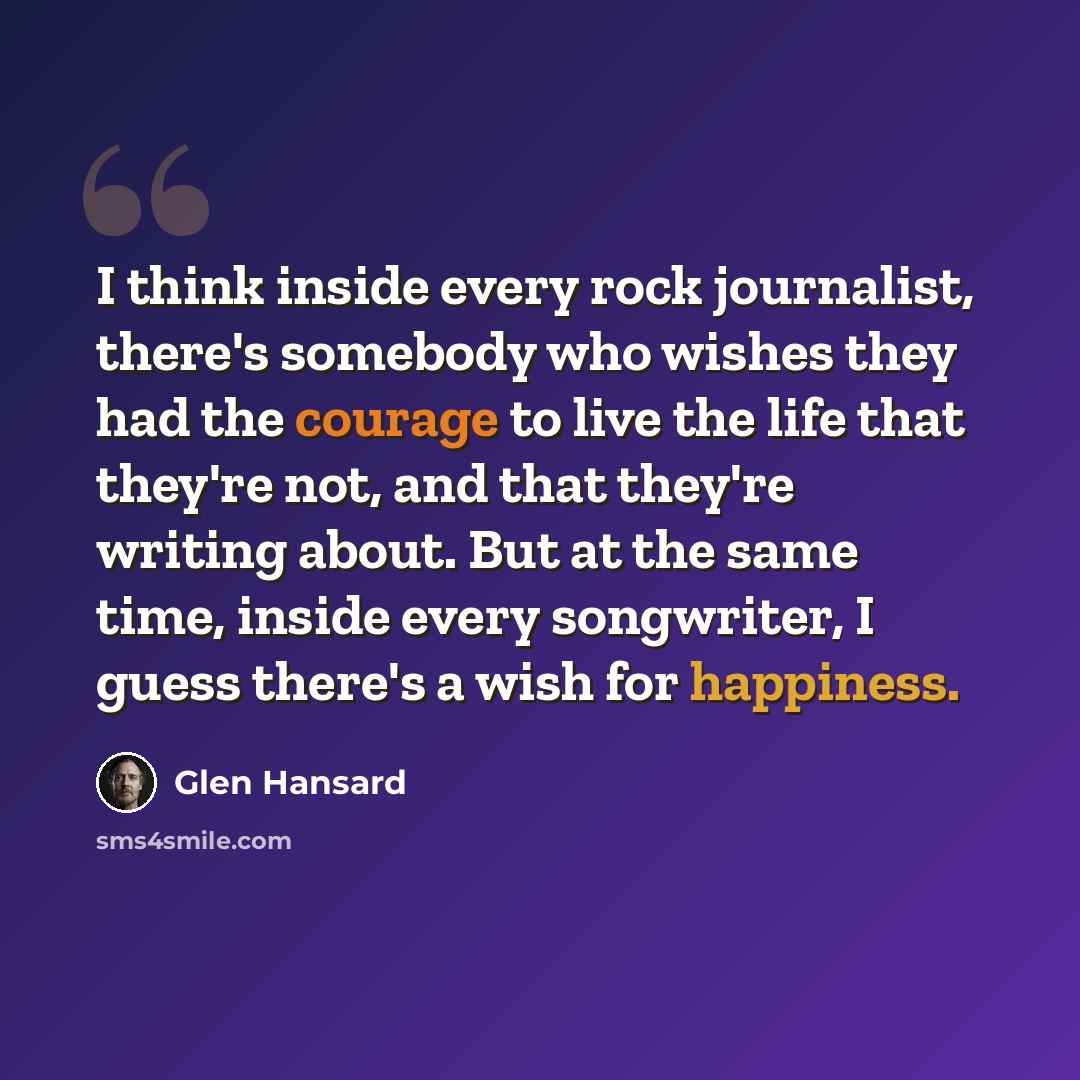 “I think inside every rock journalist, there's somebody who wishes they had the courage to live the life that they're not, and that they're writing about. But at the same time, inside every songwriter, I guess there's a wish for happiness.” quote by Glen Hansard