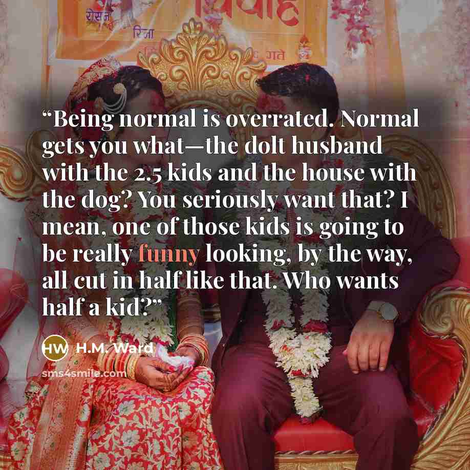 “Being normal is overrated. Normal gets you what—the dolt husband with the 2.5 kids and the house with the dog? You seriously want that? I mean, one of those kids is going to be really funny looking, by the way, all cut in half like that. Who wants half a kid?” quote by H.M. Ward