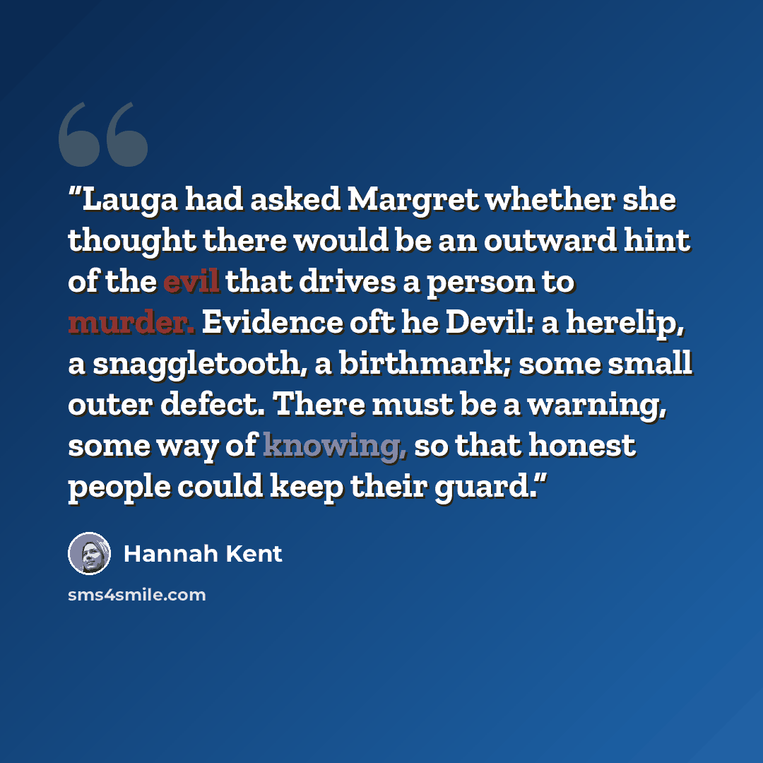 “Lauga had asked Margret whether she thought there would be an outward hint of the evil that drives a person to murder. Evidence oft he Devil: a herelip, a snaggletooth, a birthmark; some small outer defect. There must be a warning, some way of knowing, so that honest people could keep their guard.” quote by Hannah Kent