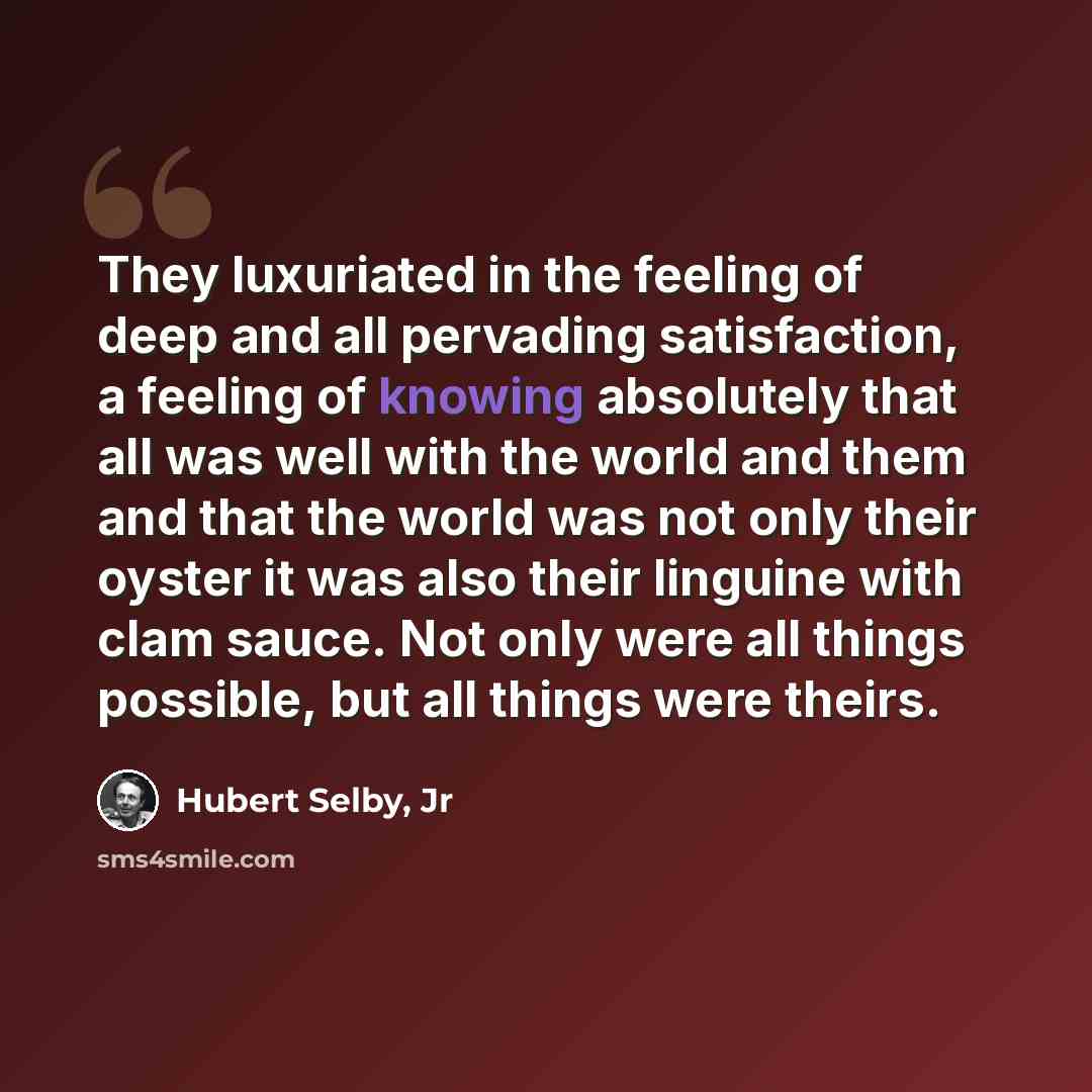 “They luxuriated in the feeling of deep and all pervading satisfaction, a feeling of knowing absolutely that all was well with the world and them and that the world was not only their oyster it was also their linguine with clam sauce. Not only were all things possible, but all things were theirs.” quote by Hubert Selby, Jr
