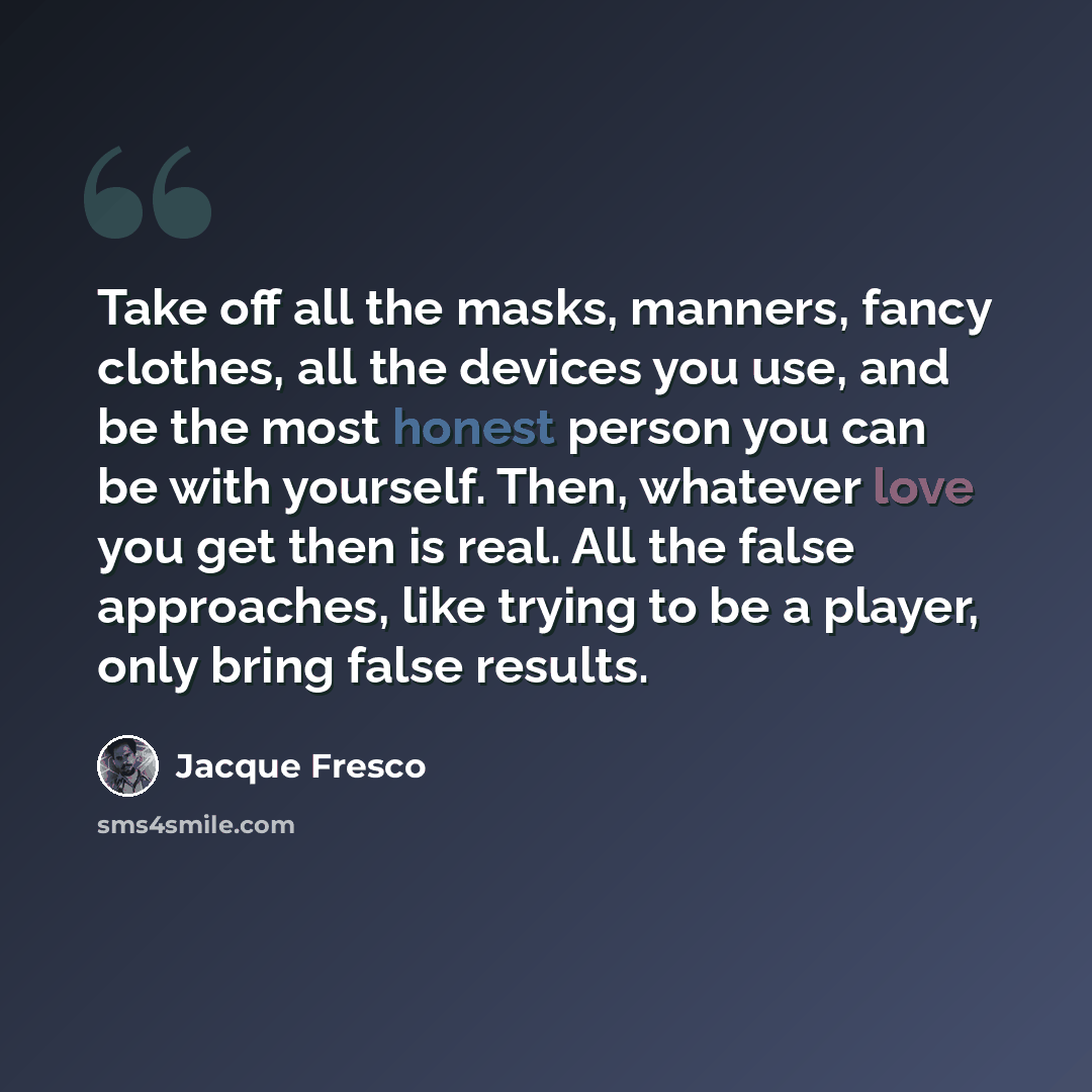 “Take off all the masks, manners, fancy clothes, all the devices you use, and be the most honest person you can be with yourself. Then, whatever love you get then is real. All the false approaches, like trying to be a player, only bring false results.” quote by Jacque Fresco