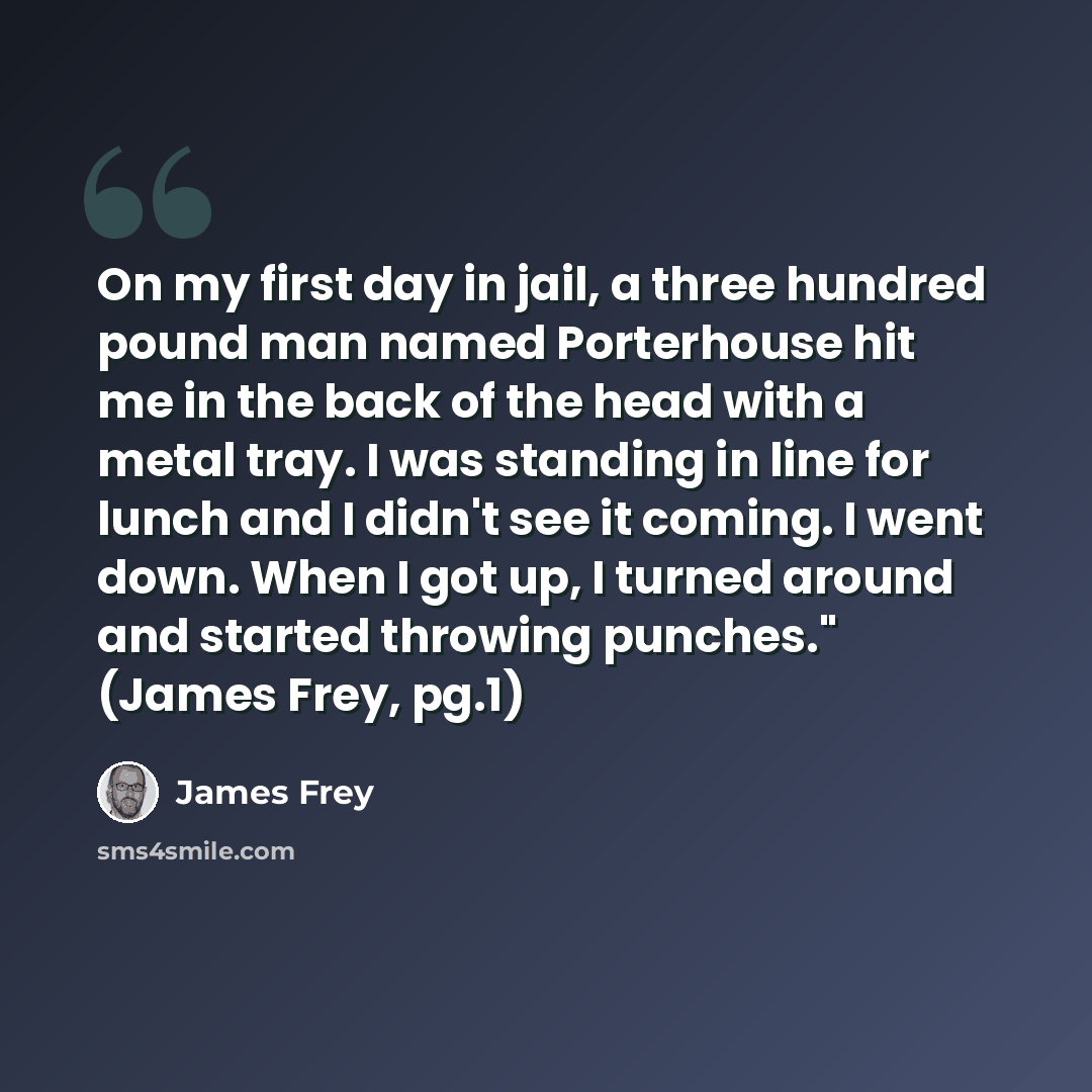 “On my first day in jail, a three hundred pound man named Porterhouse hit me in the back of the head with a metal tray. I was standing in line for lunch and I didn't see it coming. I went down. When I got up, I turned around and started throwing punches." (James Frey, pg.1)” quote by James Frey