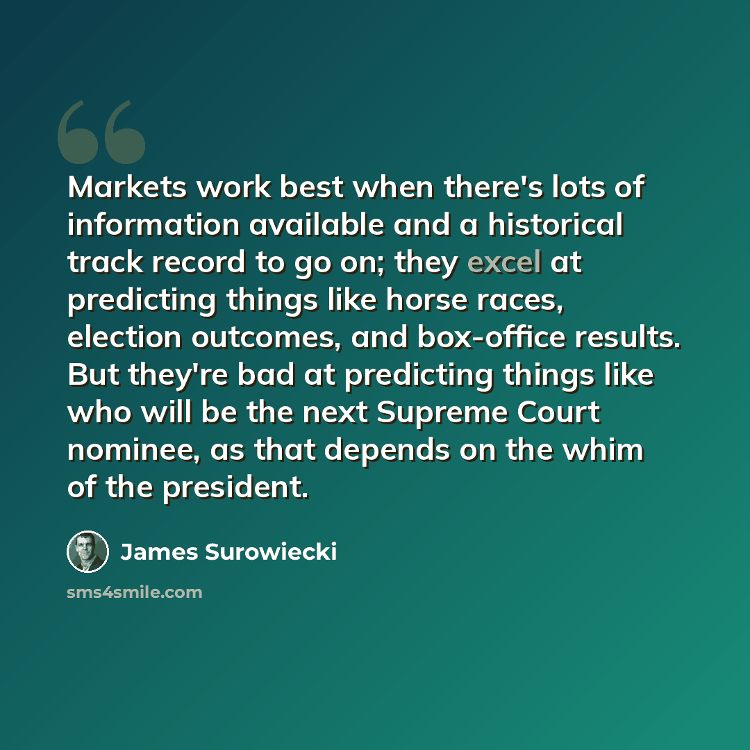 “Markets work best when there's lots of information available and a historical track record to go on; they excel at predicting things like horse races, election outcomes, and box-office results. But they're bad at predicting things like who will be the next Supreme Court nominee, as that depends on…” quote by James Surowiecki