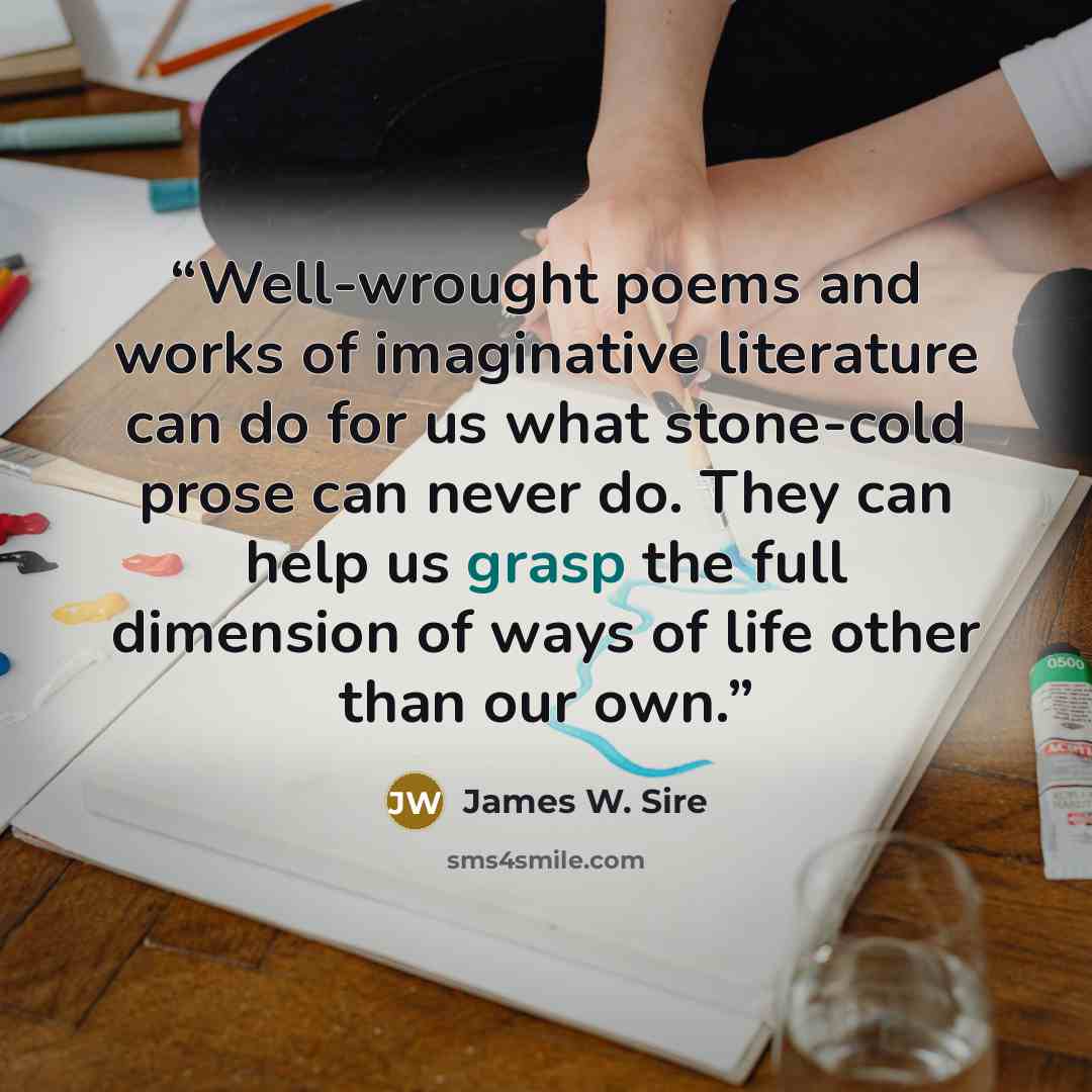 “Well-wrought poems and works of imaginative literature can do for us what stone-cold prose can never do. They can help us grasp the full dimension of ways of life other than our own.” quote by James W. Sire