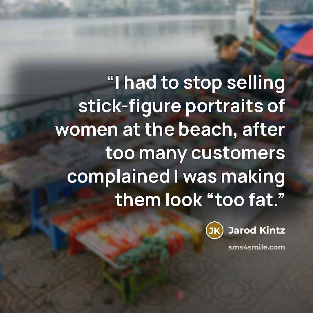 “I had to stop selling stick-figure portraits of women at the beach, after too many customers complained I was making them look “too fat.” quote by Jarod Kintz