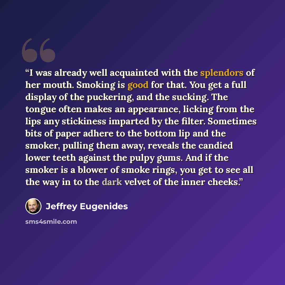 “I was already well acquainted with the splendors of her mouth. Smoking is good for that. You get a full display of the puckering, and the sucking. The tongue often makes an appearance, licking from the lips any stickiness imparted by the filter. Sometimes bits of paper adhere to the bottom lip and…” quote by Jeffrey Eugenides