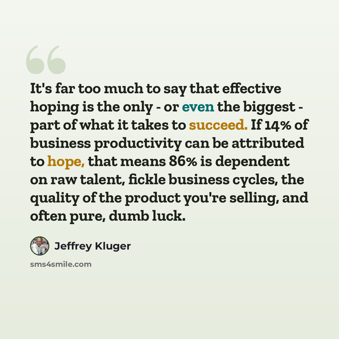 “It's far too much to say that effective hoping is the only - or even the biggest - part of what it takes to succeed. If 14% of business productivity can be attributed to hope, that means 86% is dependent on raw talent, fickle business cycles, the quality of the product you're selling, and often…” quote by Jeffrey Kluger