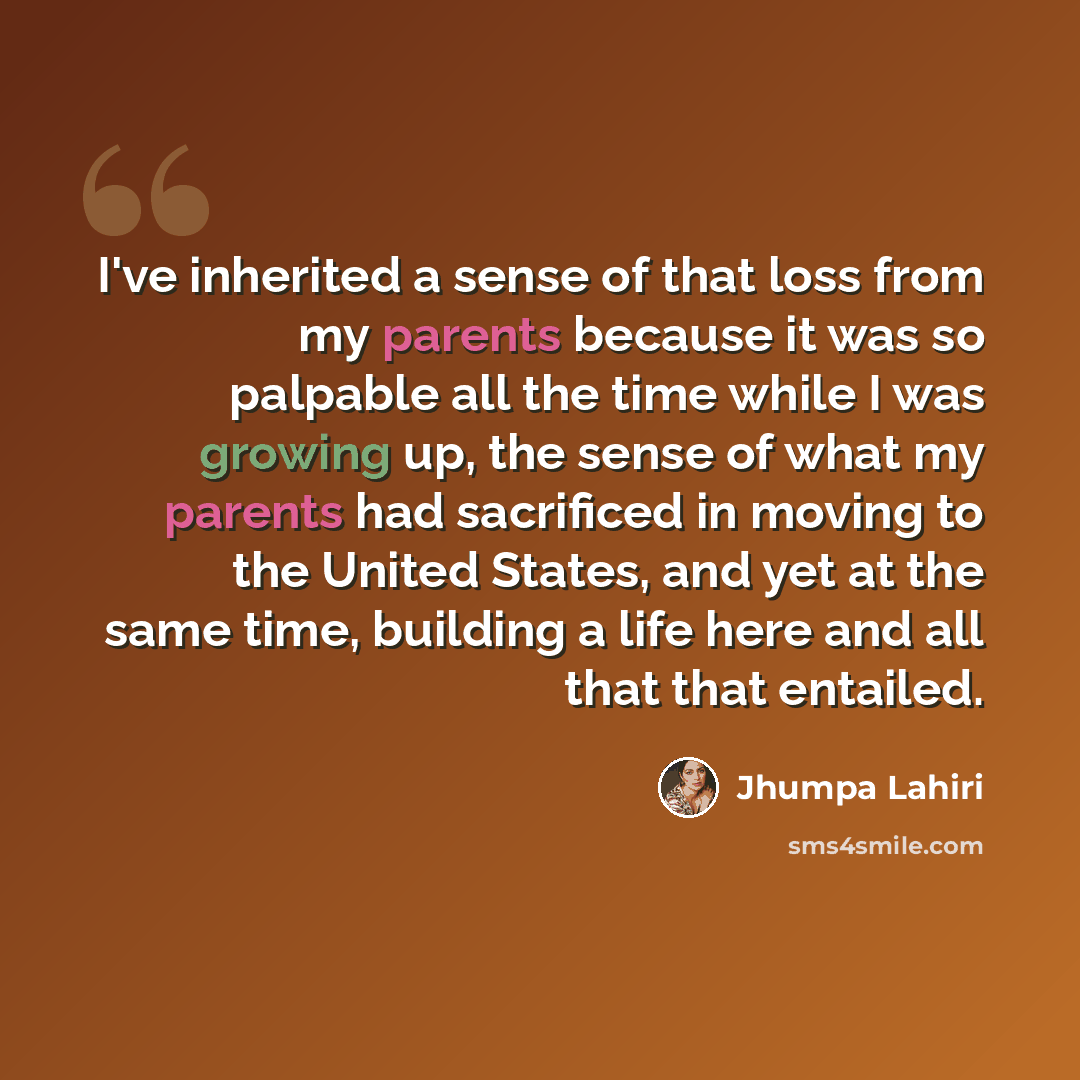 “I've inherited a sense of that loss from my parents because it was so palpable all the time while I was growing up, the sense of what my parents had sacrificed in moving to the United States, and yet at the same time, building a life here and all that that entailed.” quote by Jhumpa Lahiri