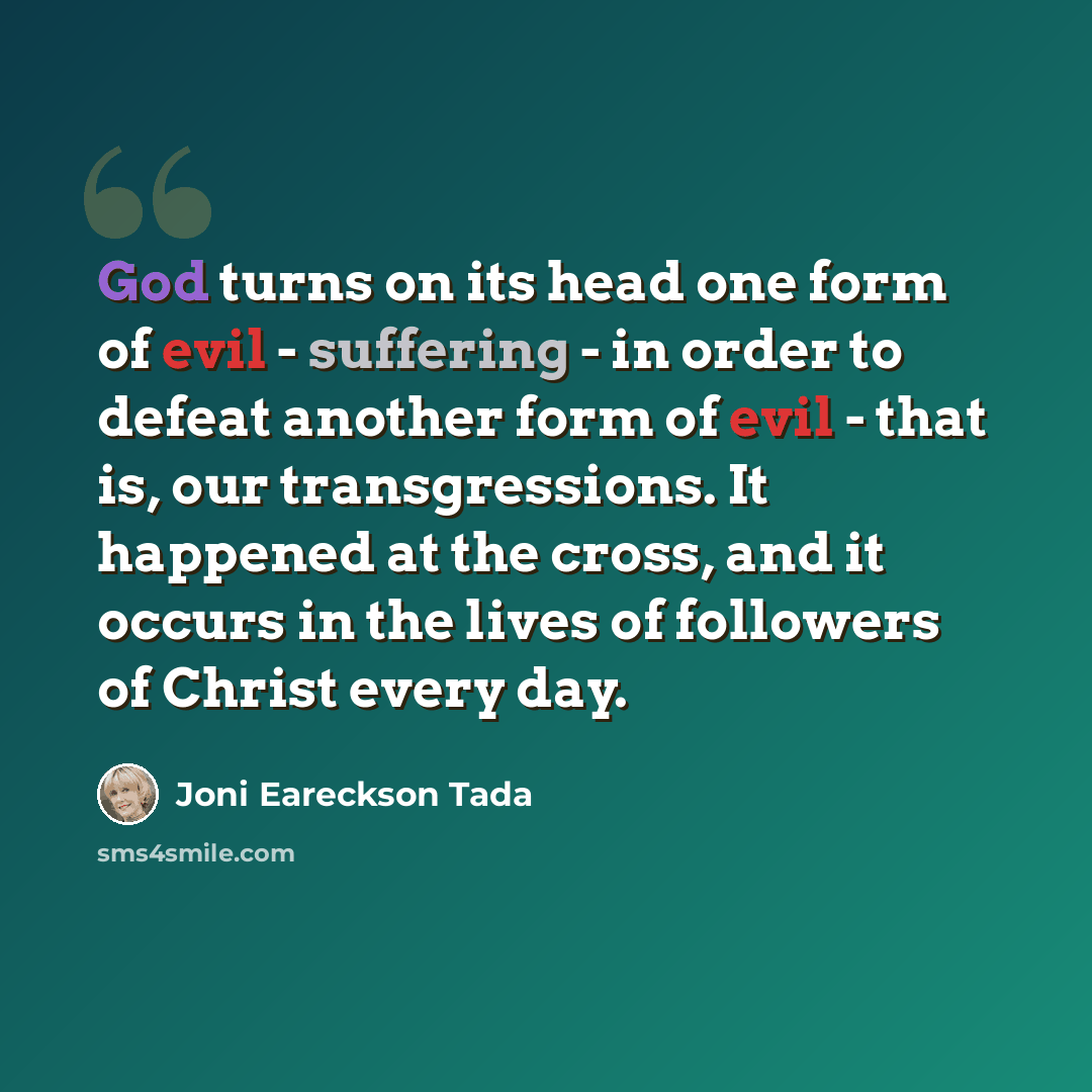 “God turns on its head one form of evil - suffering - in order to defeat another form of evil - that is, our transgressions. It happened at the cross, and it occurs in the lives of followers of Christ every day.” quote by Joni Eareckson Tada