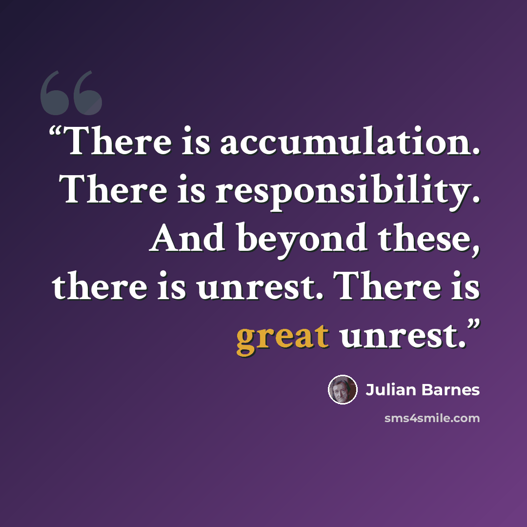 “There is accumulation. There is responsibility. And beyond these, there is unrest. There is great unrest.” quote by Julian Barnes