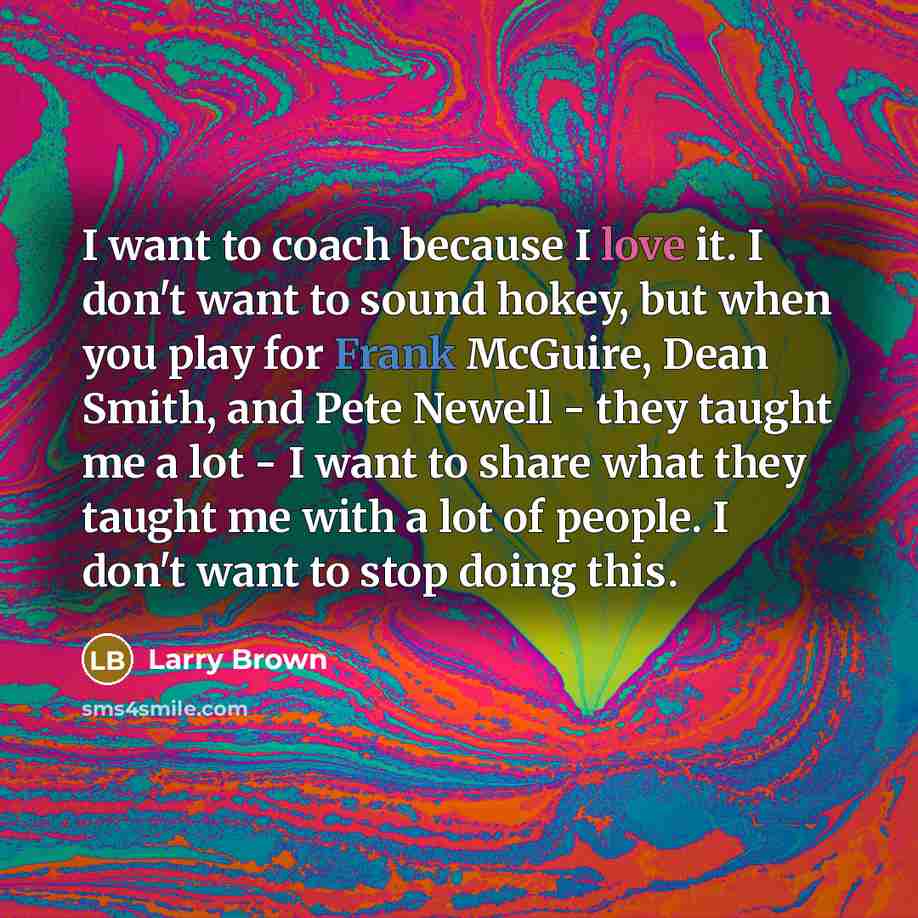 “I want to coach because I love it. I don't want to sound hokey, but when you play for Frank McGuire, Dean Smith, and Pete Newell - they taught me a lot - I want to share what they taught me with a lot of people. I don't want to stop doing this.” quote by Larry Brown