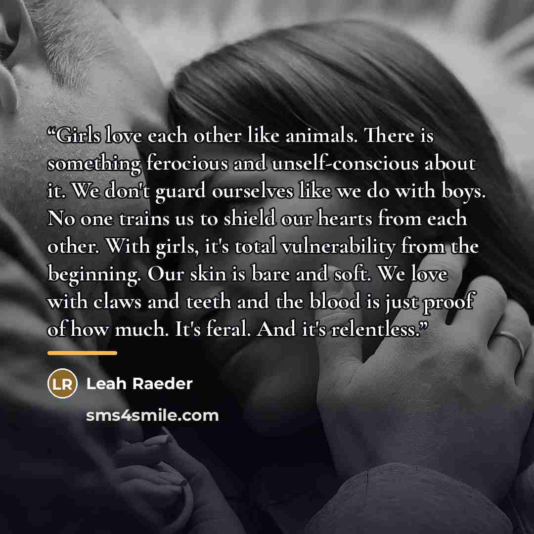 “Girls love each other like animals. There is something ferocious and unself-conscious about it. We don't guard ourselves like we do with boys. No one trains us to shield our hearts from each other. With girls, it's total vulnerability from the beginning. Our skin is bare and soft. We love with…” quote by Leah Raeder