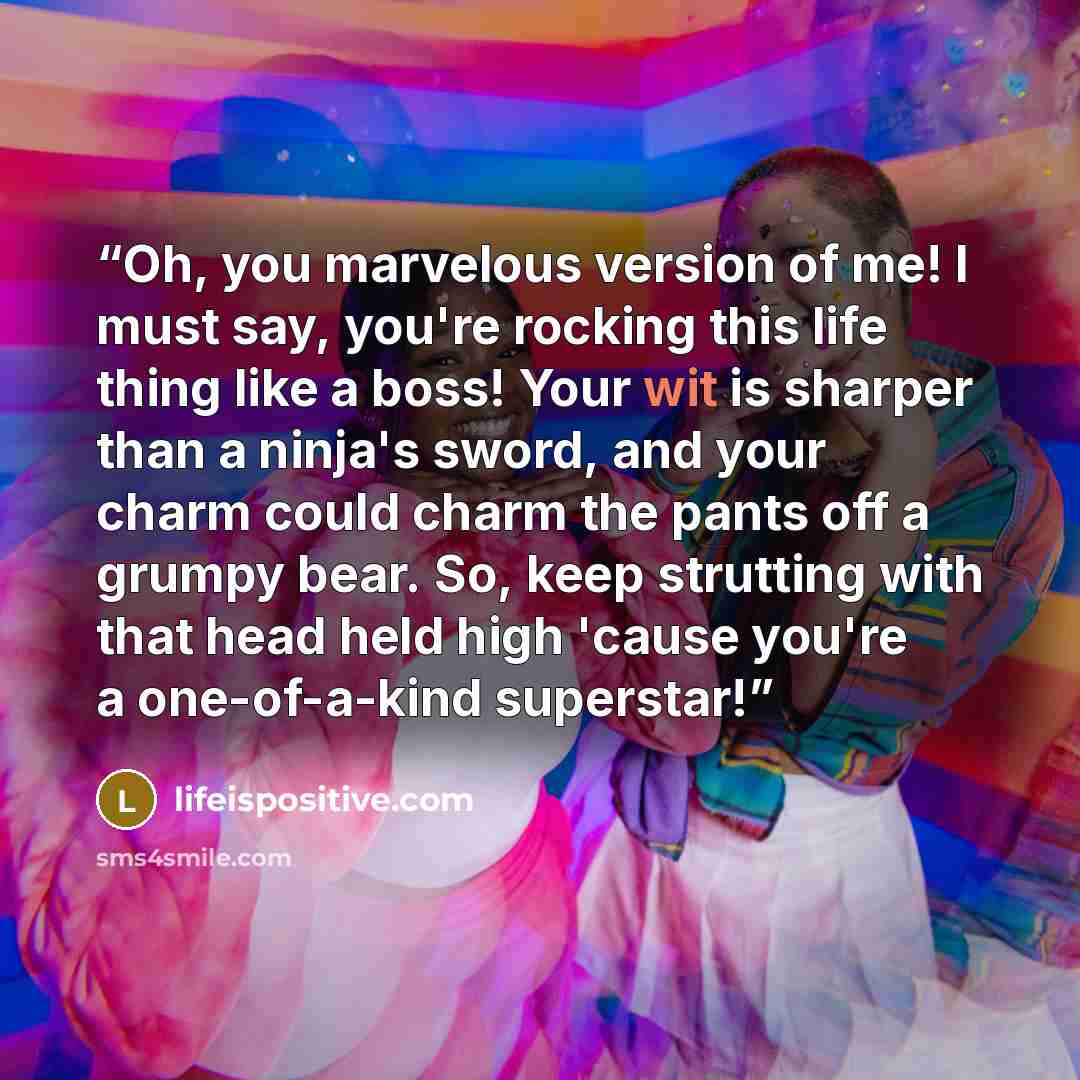“Oh, you marvelous version of me! I must say, you're rocking this life thing like a boss! Your wit is sharper than a ninja's sword, and your charm could charm the pants off a grumpy bear. So, keep strutting with that head held high 'cause you're a one-of-a-kind superstar!” quote by lifeispositive.com