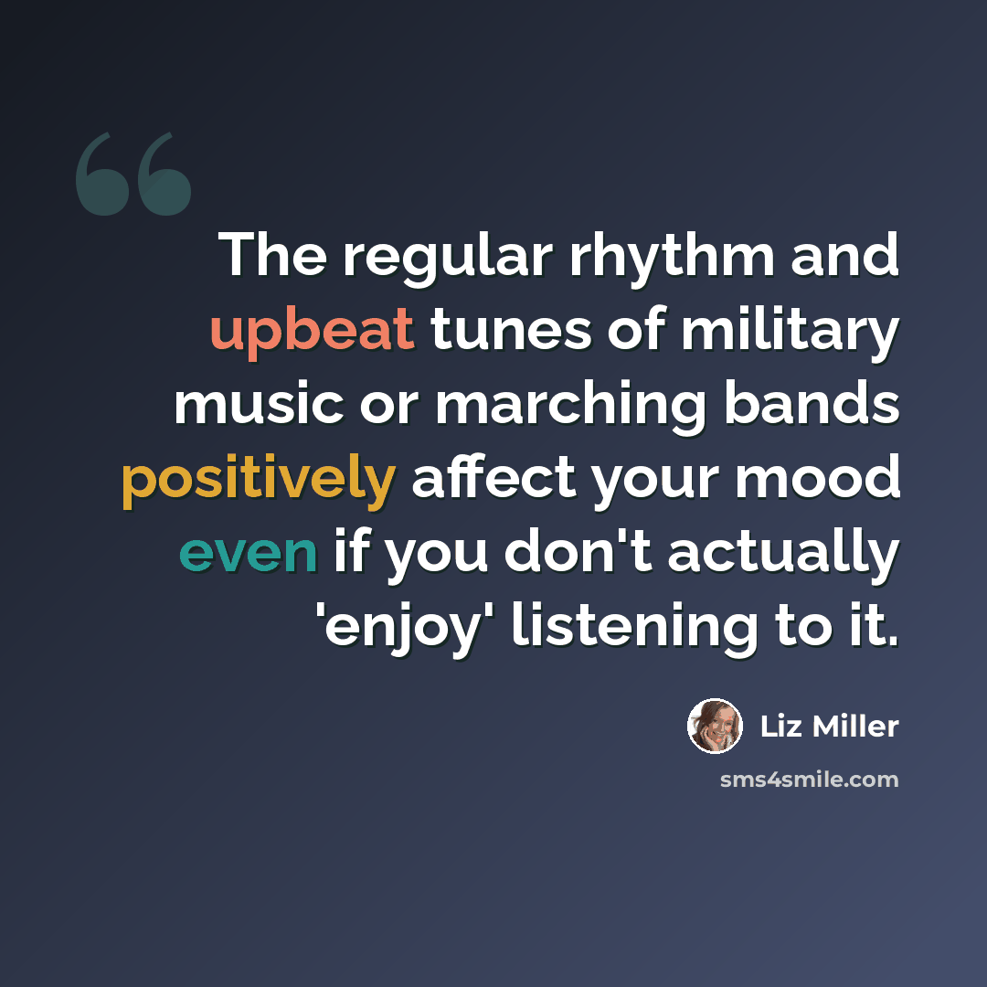 “The regular rhythm and upbeat tunes of military music or marching bands positively affect your mood even if you don't actually 'enjoy' listening to it.” quote by Liz Miller
