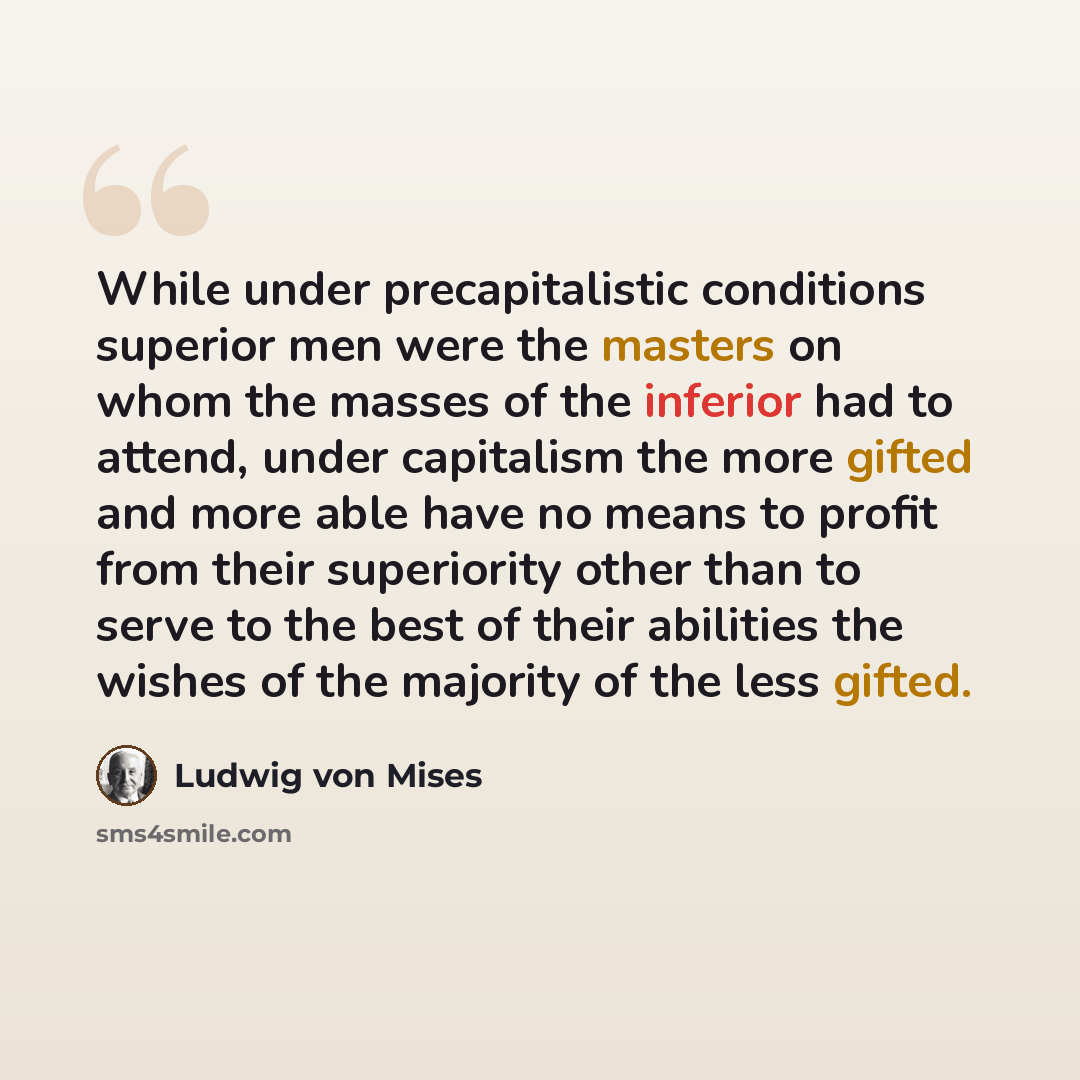 “While under precapitalistic conditions superior men were the masters on whom the masses of the inferior had to attend, under capitalism the more gifted and more able have no means to profit from their superiority other than to serve to the best of their abilities the wishes of the majority of the…” quote by Ludwig von Mises