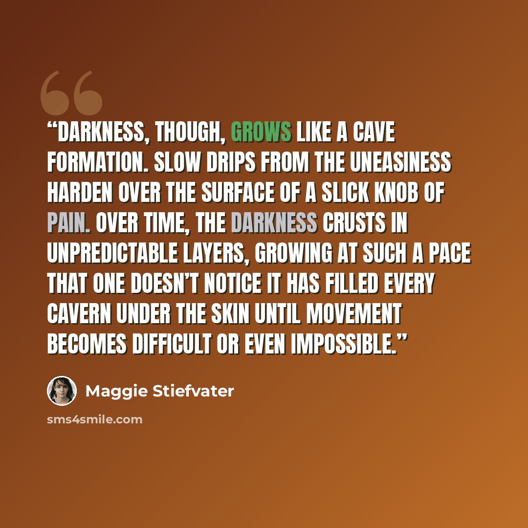 “Darkness, though, grows like a cave formation. Slow drips from the uneasiness harden over the surface of a slick knob of pain. Over time, the darkness crusts in unpredictable layers, growing at such a pace that one doesn’t notice it has filled every cavern under the skin until movement becomes…” quote by Maggie Stiefvater