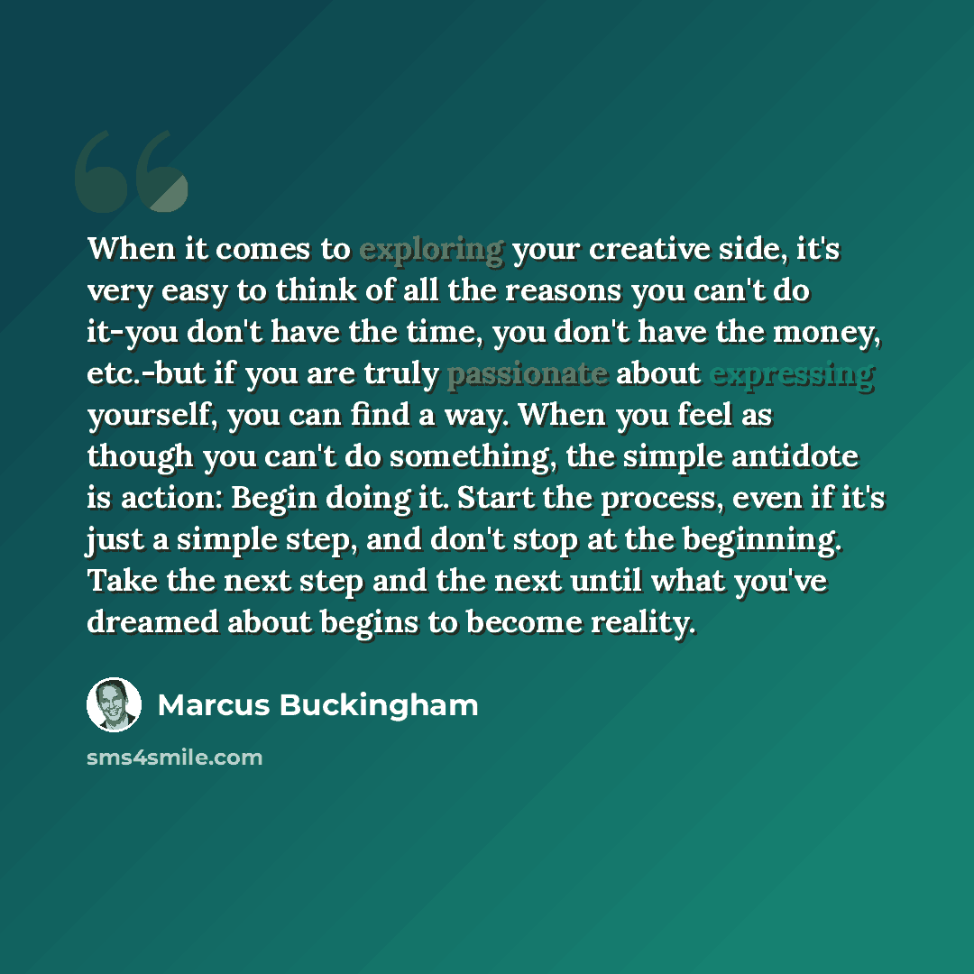 “When it comes to exploring your creative side, it's very easy to think of all the reasons you can't do it-you don't have the time, you don't have the money, etc.-but if you are truly passionate about expressing yourself, you can find a way. When you feel as though you can't do something, the…” quote by Marcus Buckingham