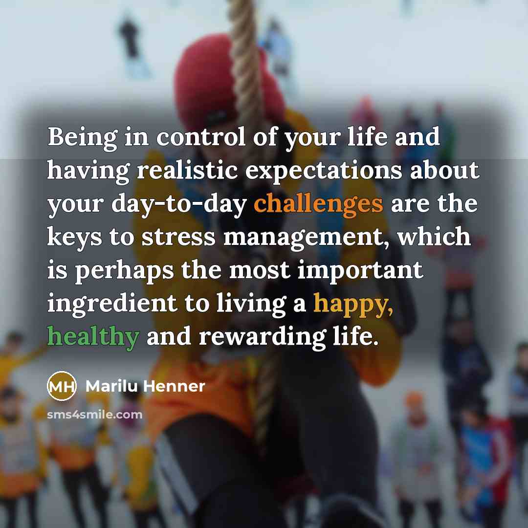 “Being in control of your life and having realistic expectations about your day-to-day challenges are the keys to stress management, which is perhaps the most important ingredient to living a happy, healthy and rewarding life.” quote by Marilu Henner