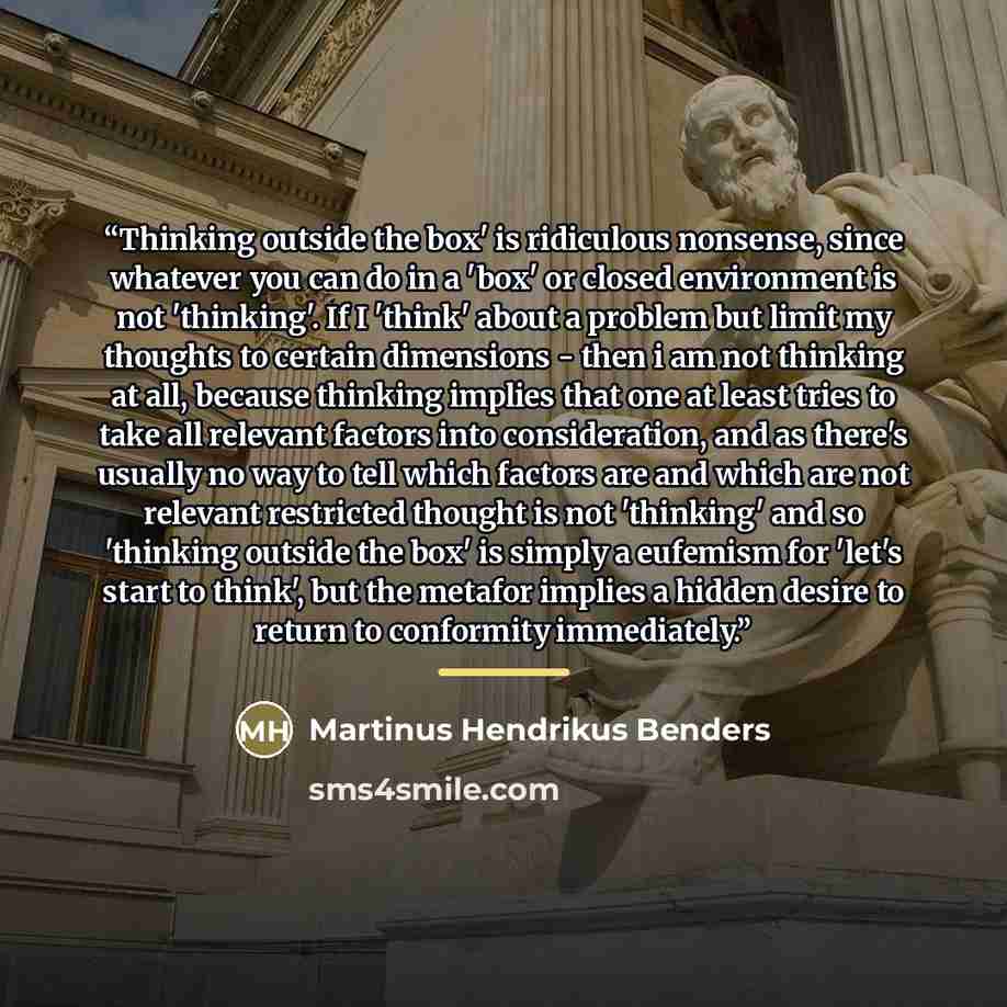 “Thinking outside the box' is ridiculous nonsense, since whatever you can do in a 'box' or closed environment is not 'thinking'. If I 'think' about a problem but limit my thoughts to certain dimensions - then i am not thinking at all, because thinking implies that one at least tries to take all…” quote by Martinus Hendrikus Benders