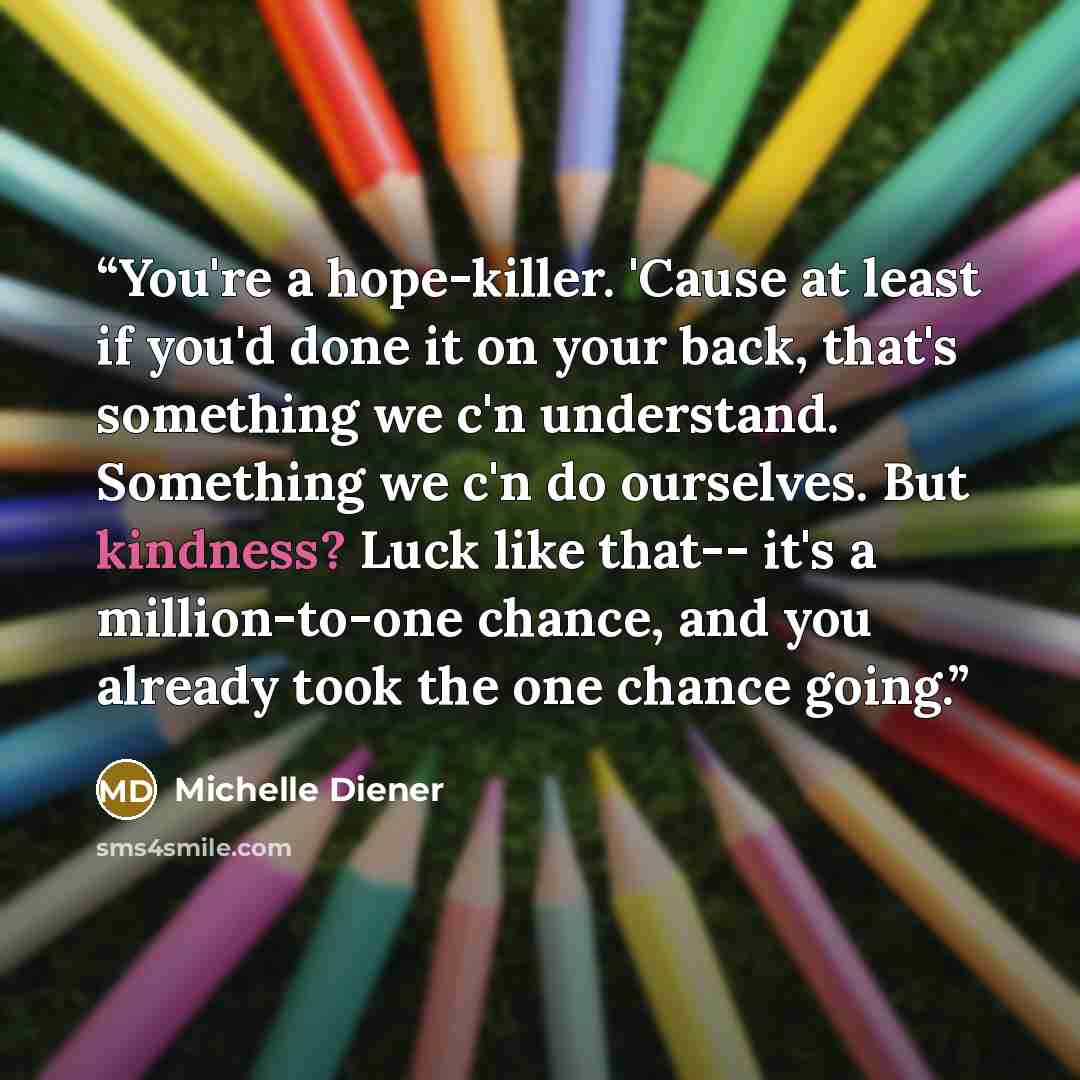 “You're a hope-killer. 'Cause at least if you'd done it on your back, that's something we c'n understand. Something we c'n do ourselves. But kindness? Luck like that-- it's a million-to-one chance, and you already took the one chance going.” quote by Michelle Diener