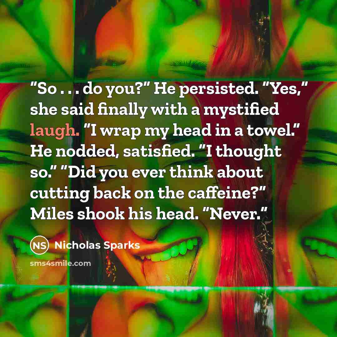 “So . . . do you?” He persisted. “Yes,” she said finally with a mystified laugh. “I wrap my head in a towel.” He nodded, satisfied. “I thought so.” “Did you ever think about cutting back on the caffeine?” Miles shook his head. “Never.” quote by Nicholas Sparks