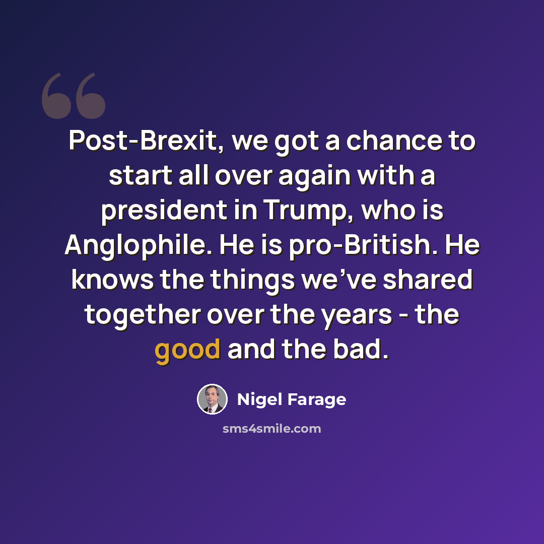“Post-Brexit, we got a chance to start all over again with a president in Trump, who is Anglophile. He is pro-British. He knows the things we've shared together over the years - the good and the bad.” quote by Nigel Farage
