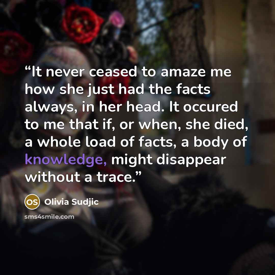“It never ceased to amaze me how she just had the facts always, in her head. It occured to me that if, or when, she died, a whole load of facts, a body of knowledge, might disappear without a trace.” quote by Olivia Sudjic