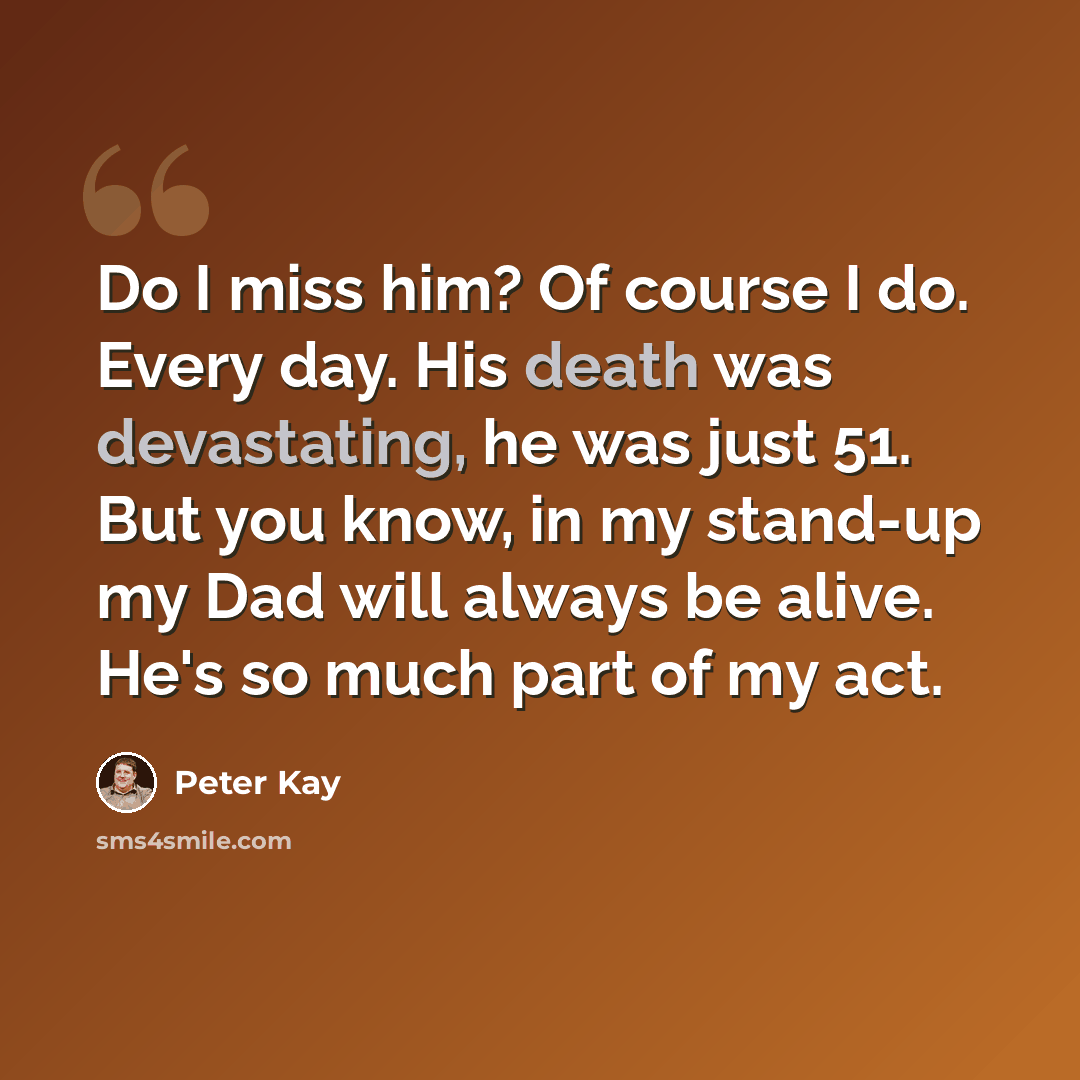 “Do I miss him? Of course I do. Every day. His death was devastating, he was just 51. But you know, in my stand-up my Dad will always be alive. He's so much part of my act.” quote by Peter Kay