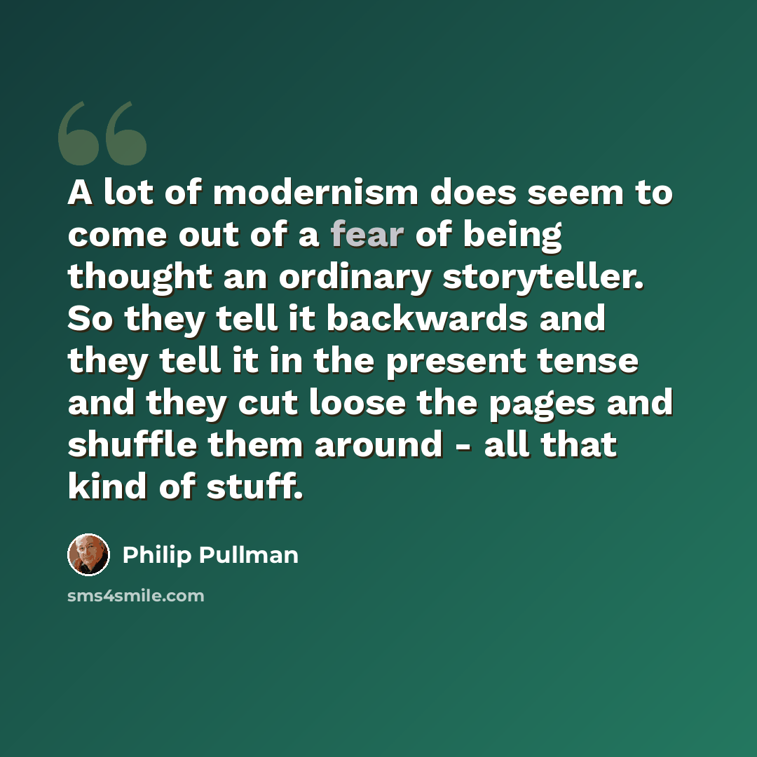 “A lot of modernism does seem to come out of a fear of being thought an ordinary storyteller. So they tell it backwards and they tell it in the present tense and they cut loose the pages and shuffle them around - all that kind of stuff.” quote by Philip Pullman