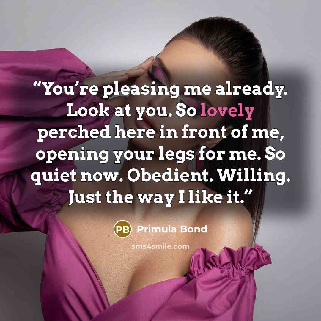 “You’re pleasing me already. Look at you. So lovely perched here in front of me, opening your legs for me. So quiet now. Obedient. Willing. Just the way I like it.” quote by Primula Bond