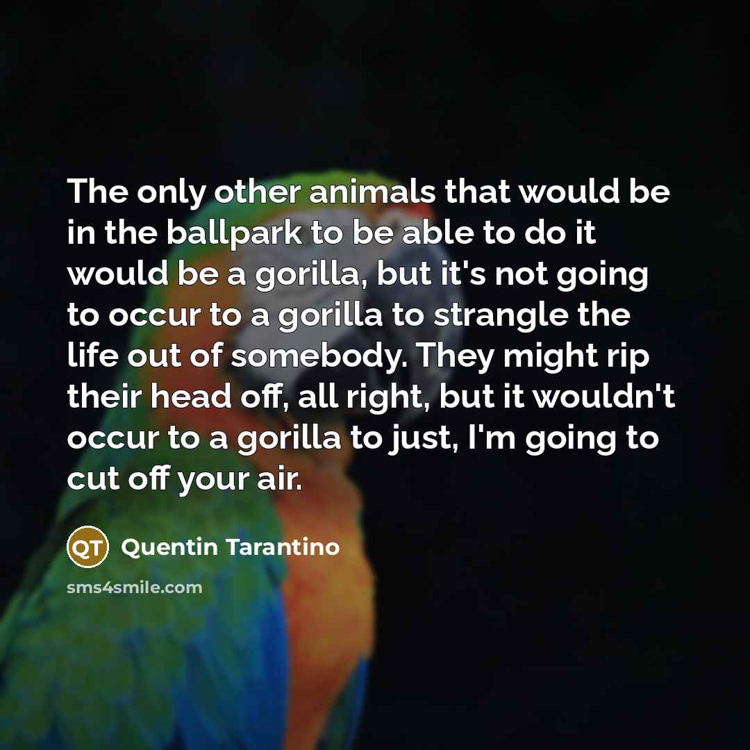 “The only other animals that would be in the ballpark to be able to do it would be a gorilla, but it's not going to occur to a gorilla to strangle the life out of somebody. They might rip their head off, all right, but it wouldn't occur to a gorilla to just, I'm going to cut off your air.” quote by Quentin Tarantino