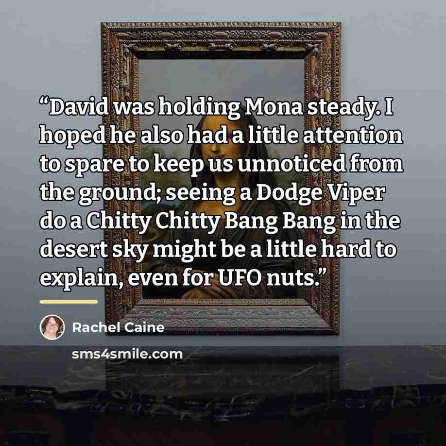 “David was holding Mona steady. I hoped he also had a little attention to spare to keep us unnoticed from the ground; seeing a Dodge Viper do a Chitty Chitty Bang Bang in the desert sky might be a little hard to explain, even for UFO nuts.” quote by Rachel Caine