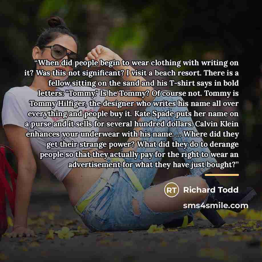 “When did people begin to wear clothing with writing on it? Was this not significant? I visit a beach resort. There is a fellow sitting on the sand and his T-shirt says in bold letters: "Tommy." Is he Tommy? Of course not. Tommy is Tommy Hilfiger, the designer who writes his name all over…” quote by Richard Todd