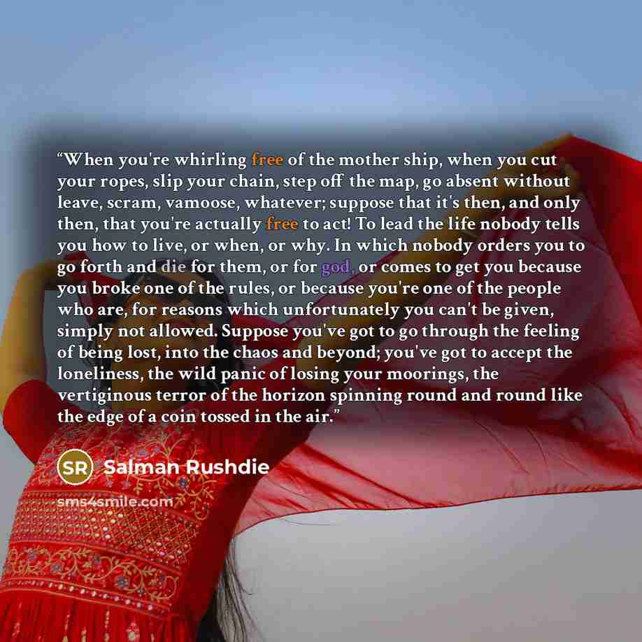 “When you're whirling free of the mother ship, when you cut your ropes, slip your chain, step off the map, go absent without leave, scram, vamoose, whatever; suppose that it's then, and only then, that you're actually free to act! To lead the life nobody tells you how to live, or when, or why. In…” quote by Salman Rushdie