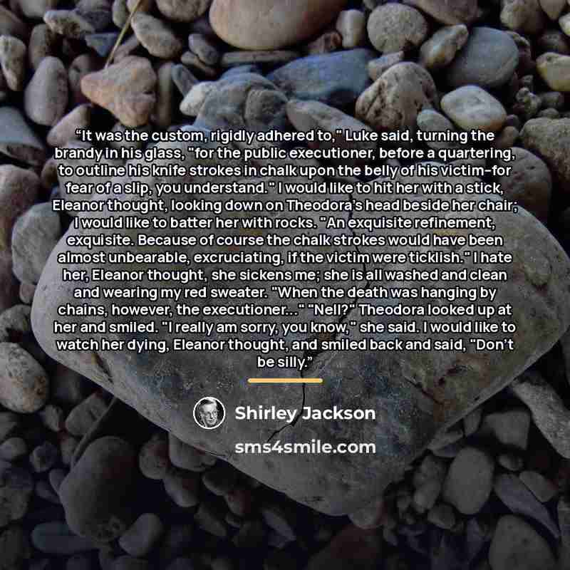 “It was the custom, rigidly adhered to," Luke said, turning the brandy in his glass, "for the public executioner, before a quartering, to outline his knife strokes in chalk upon the belly of his victim--for fear of a slip, you understand." I would like to hit her with a stick, Eleanor thought…” quote by Shirley Jackson