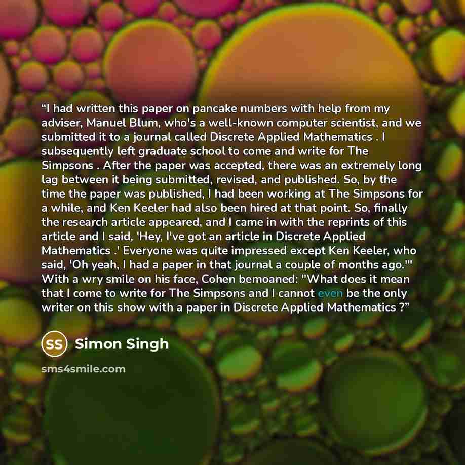 “I had written this paper on pancake numbers with help from my adviser, Manuel Blum, who's a well-known computer scientist, and we submitted it to a journal called Discrete Applied Mathematics . I subsequently left graduate school to come and write for The Simpsons . After the paper was accepted…” quote by Simon Singh