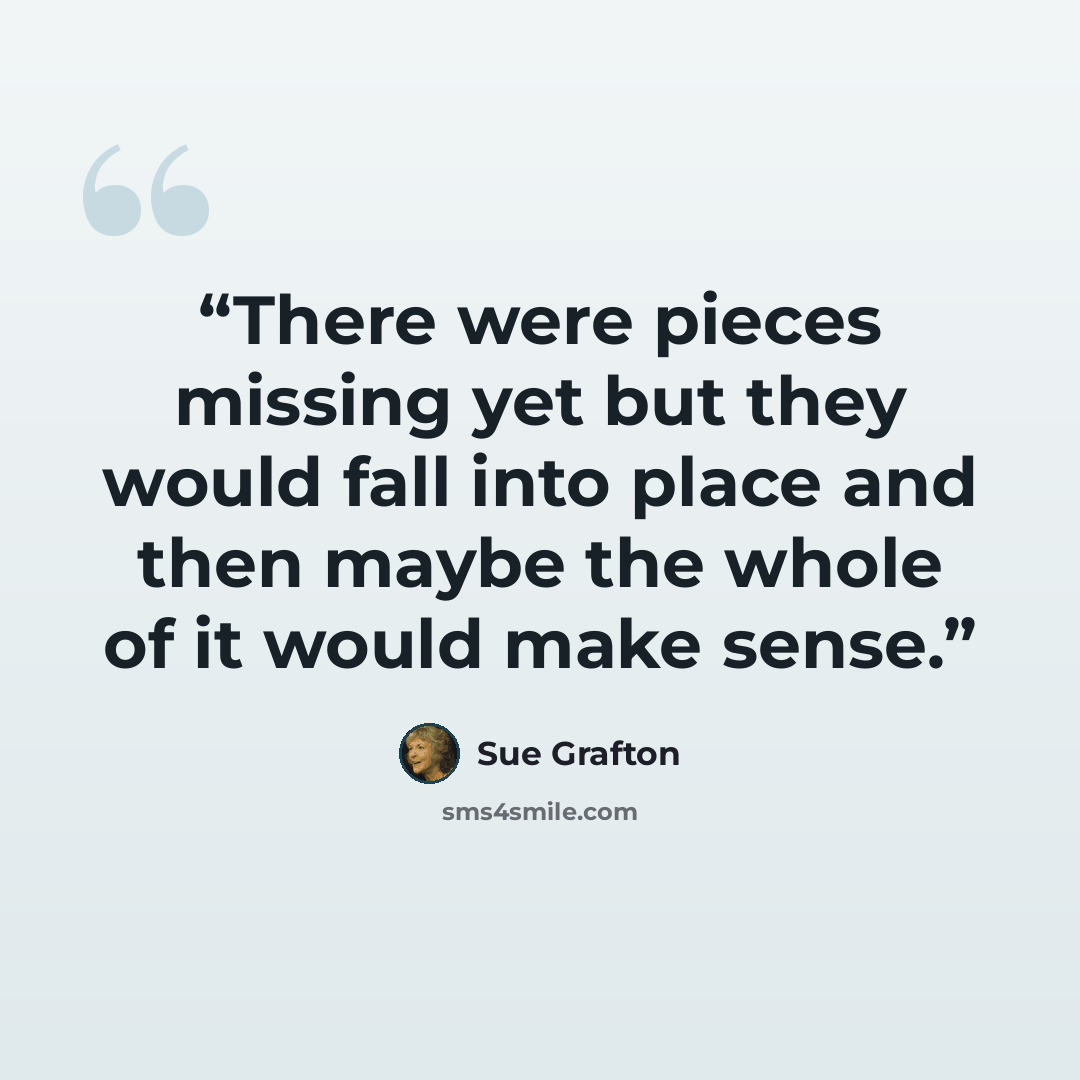 “There were pieces missing yet but they would fall into place and then maybe the whole of it would make sense.” quote by Sue Grafton