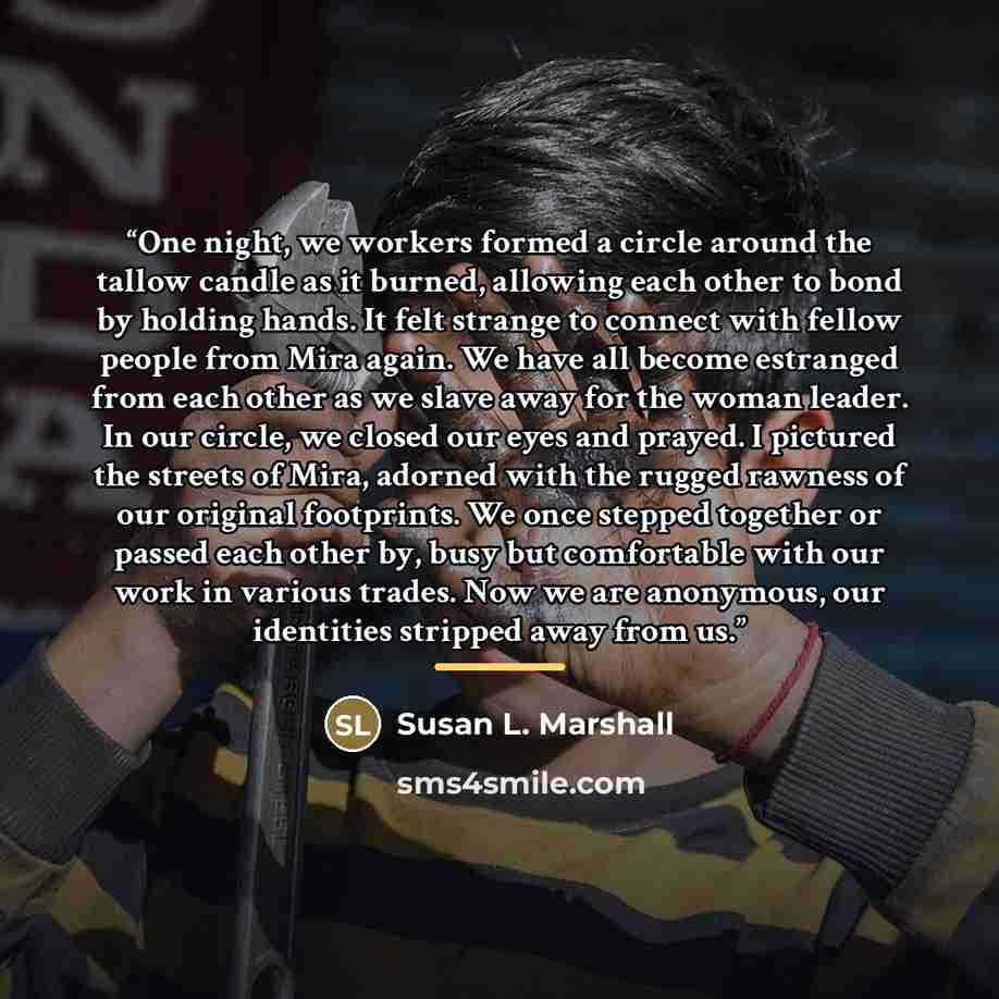 “One night, we workers formed a circle around the tallow candle as it burned, allowing each other to bond by holding hands. It felt strange to connect with fellow people from Mira again. We have all become estranged from each other as we slave away for the woman leader. In our circle, we closed our…” quote by Susan L. Marshall