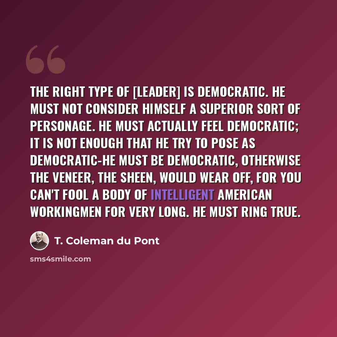 “The right type of [leader] is democratic. He must not consider himself a superior sort of personage. He must actually feel democratic; it is not enough that he try to pose as democratic-he must be democratic, otherwise the veneer, the sheen, would wear off, for you can't fool a body of intelligent…” quote by T. Coleman du Pont