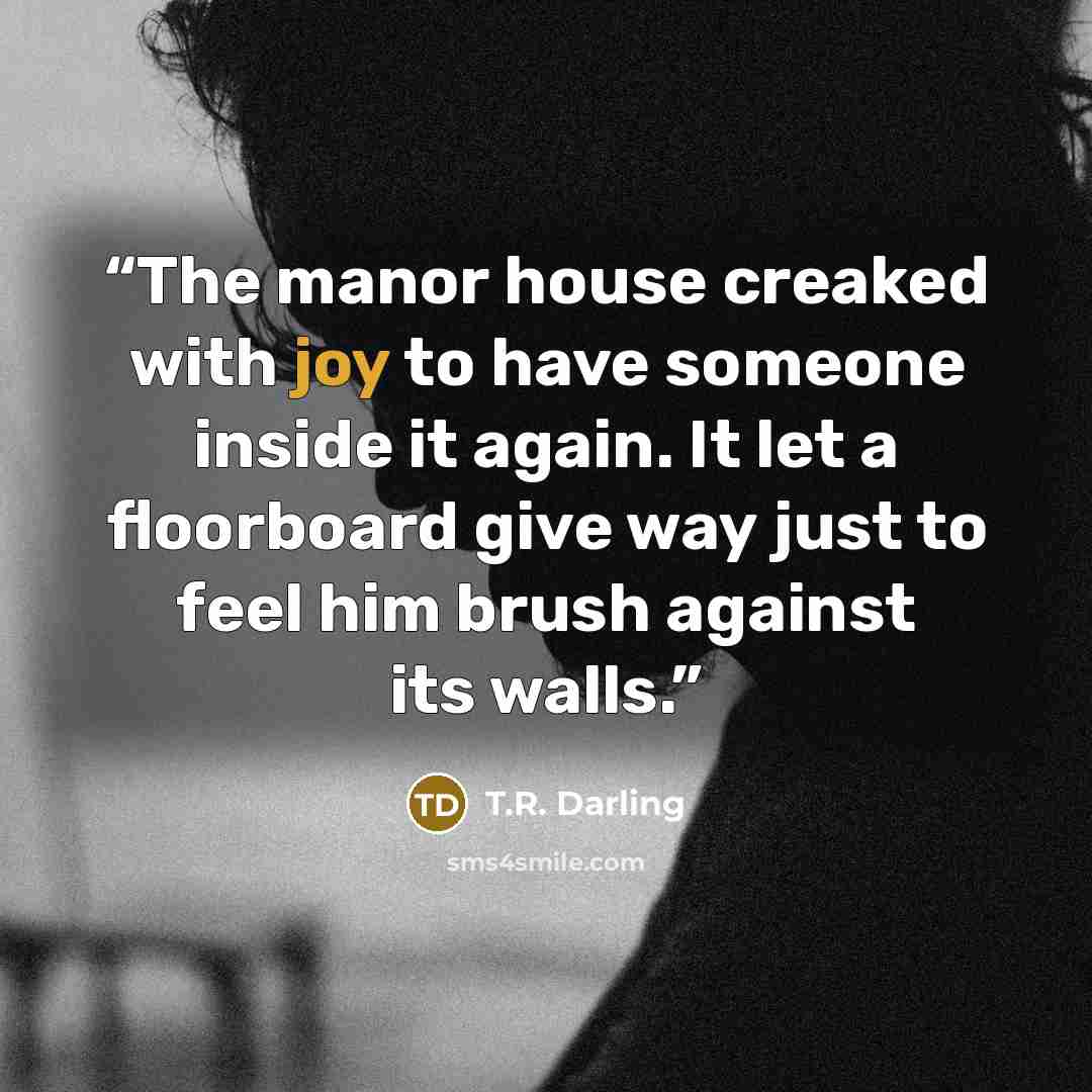 “The manor house creaked with joy to have someone inside it again. It let a floorboard give way just to feel him brush against its walls.” quote by T.R. Darling