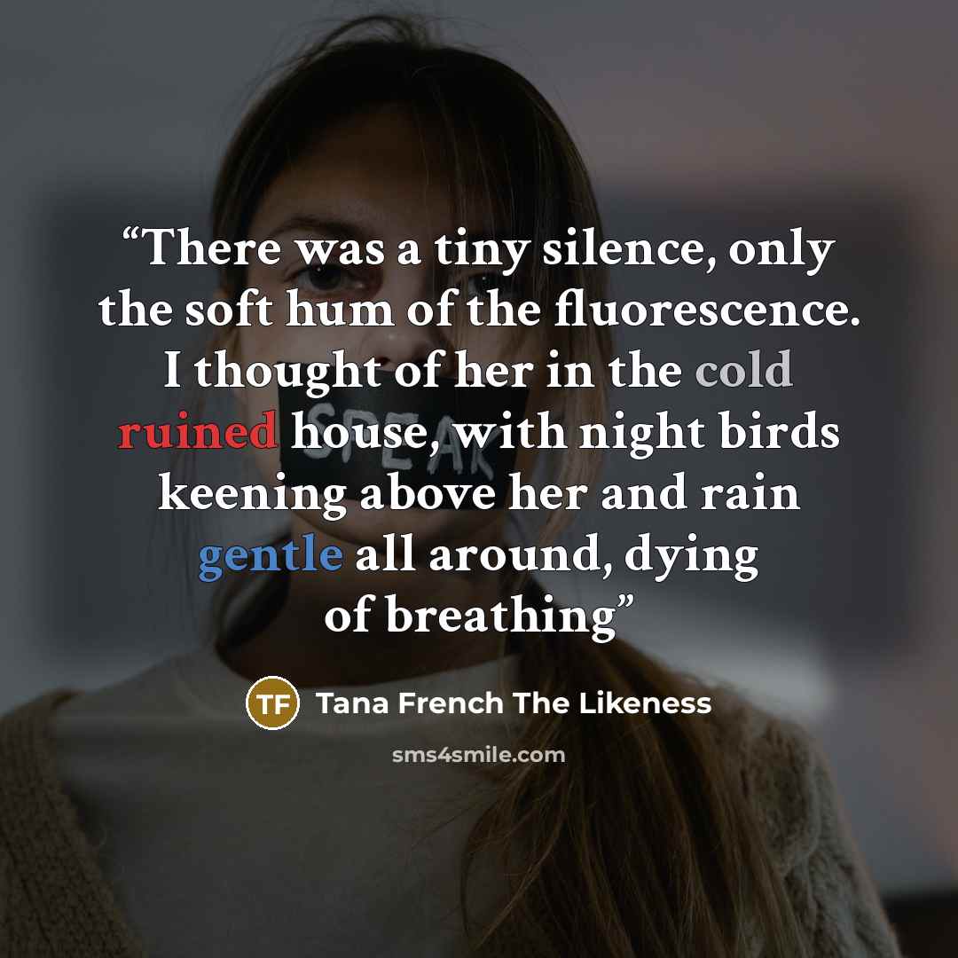 “There was a tiny silence, only the soft hum of the fluorescence. I thought of her in the cold ruined house, with night birds keening above her and rain gentle all around, dying of breathing” quote by Tana French The Likeness