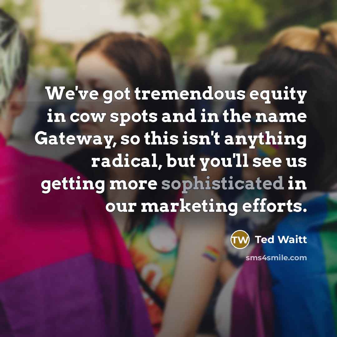 “We've got tremendous equity in cow spots and in the name Gateway, so this isn't anything radical, but you'll see us getting more sophisticated in our marketing efforts.” quote by Ted Waitt