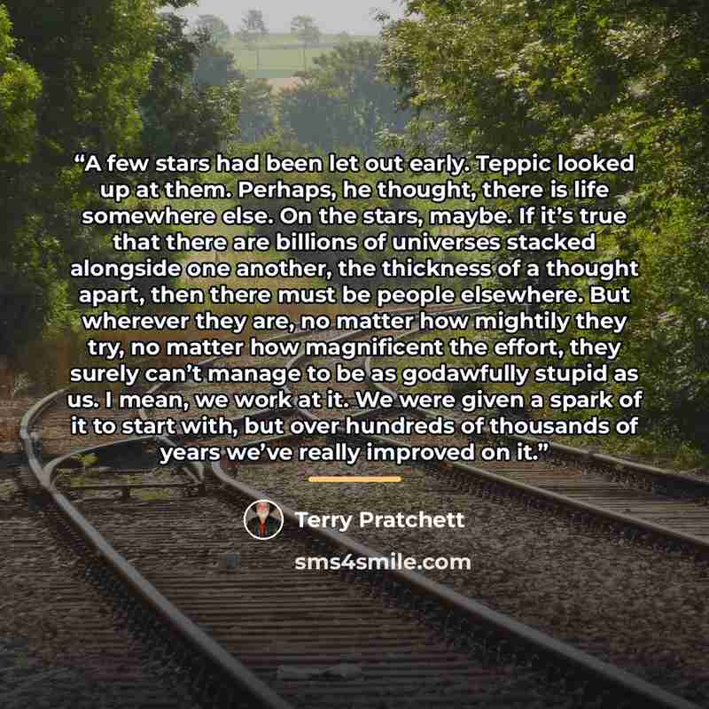 “A few stars had been let out early. Teppic looked up at them. Perhaps, he thought, there is life somewhere else. On the stars, maybe. If it’s true that there are billions of universes stacked alongside one another, the thickness of a thought apart, then there must be people elsewhere. But wherever…” quote by Terry Pratchett