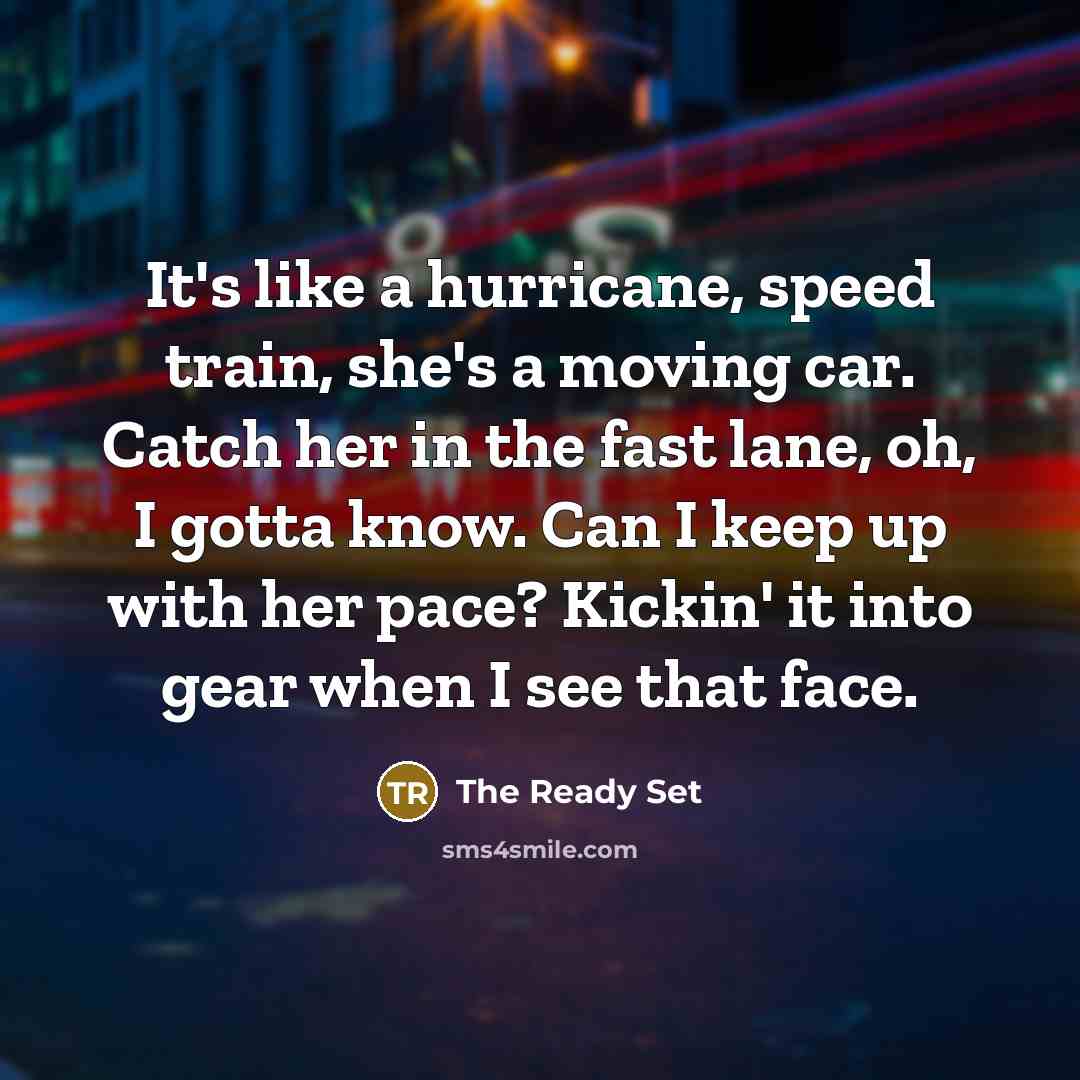 “It's like a hurricane, speed train, she's a moving car. Catch her in the fast lane, oh, I gotta know. Can I keep up with her pace? Kickin' it into gear when I see that face.” quote by The Ready Set